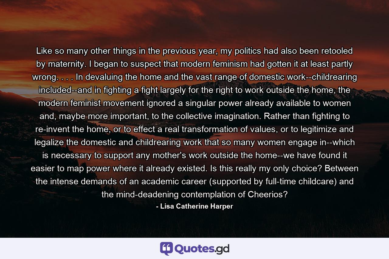 Like so many other things in the previous year, my politics had also been retooled by maternity. I began to suspect that modern feminism had gotten it at least partly wrong. . . . In devaluing the home and the vast range of domestic work--childrearing included--and in fighting a fight largely for the right to work outside the home, the modern feminist movement ignored a singular power already available to women and, maybe more important, to the collective imagination. Rather than fighting to re-invent the home, or to effect a real transformation of values, or to legitimize and legalize the domestic and childrearing work that so many women engage in--which is necessary to support any mother's work outside the home--we have found it easier to map power where it already existed. Is this really my only choice? Between the intense demands of an academic career (supported by full-time childcare) and the mind-deadening contemplation of Cheerios? - Quote by Lisa Catherine Harper