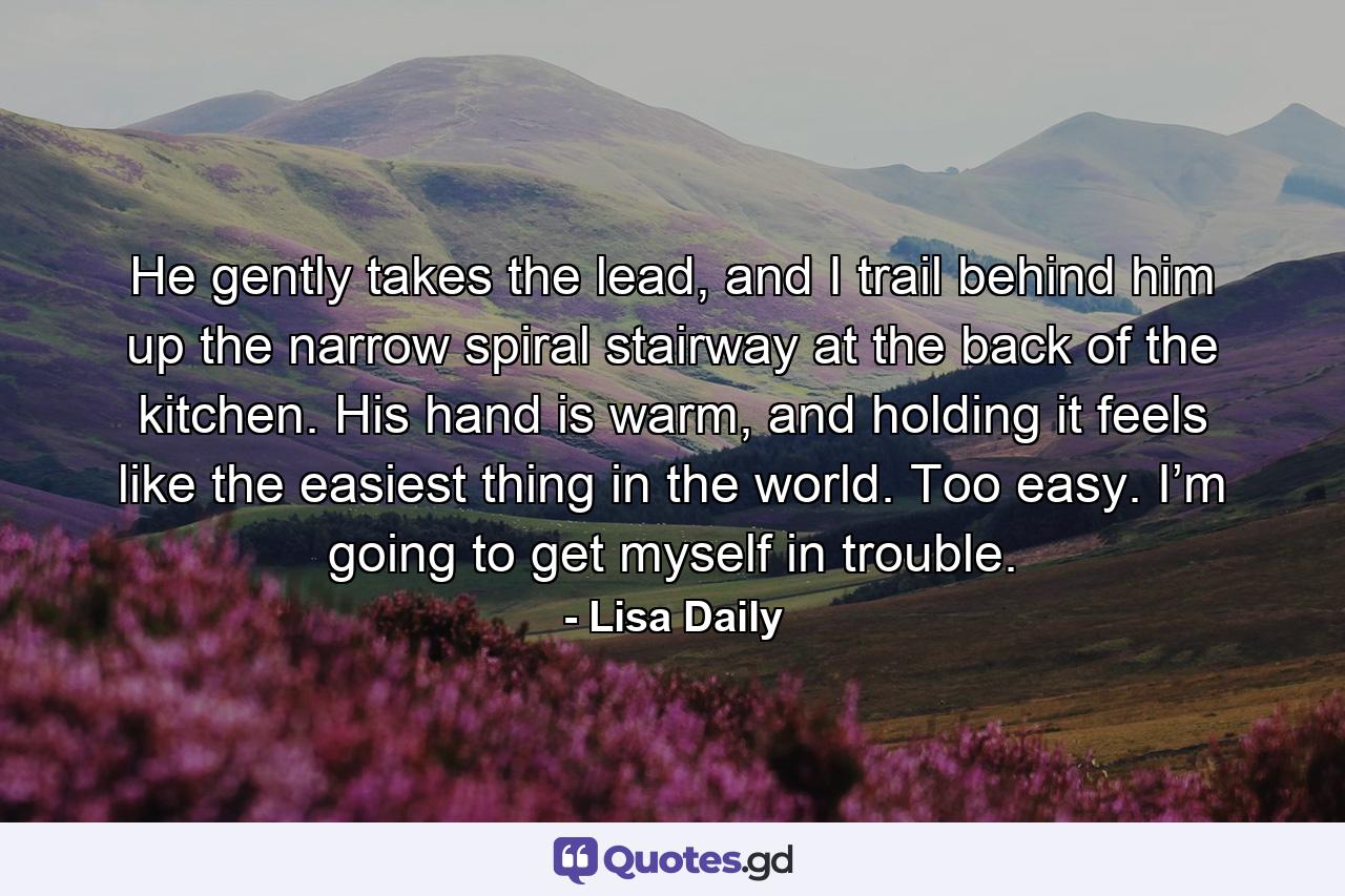 He gently takes the lead, and I trail behind him up the narrow spiral stairway at the back of the kitchen. His hand is warm, and holding it feels like the easiest thing in the world. Too easy. I’m going to get myself in trouble. - Quote by Lisa Daily