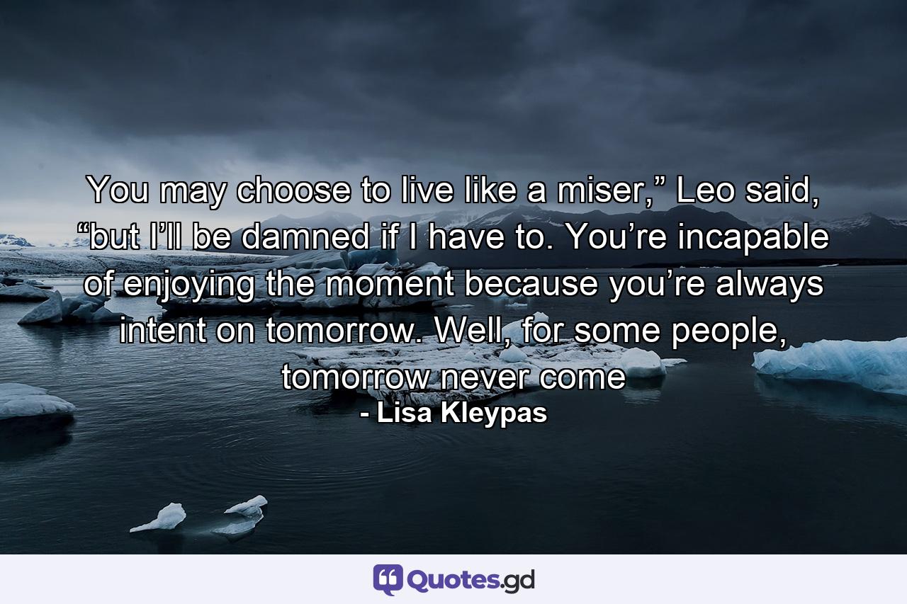 You may choose to live like a miser,” Leo said, “but I’ll be damned if I have to. You’re incapable of enjoying the moment because you’re always intent on tomorrow. Well, for some people, tomorrow never come - Quote by Lisa Kleypas