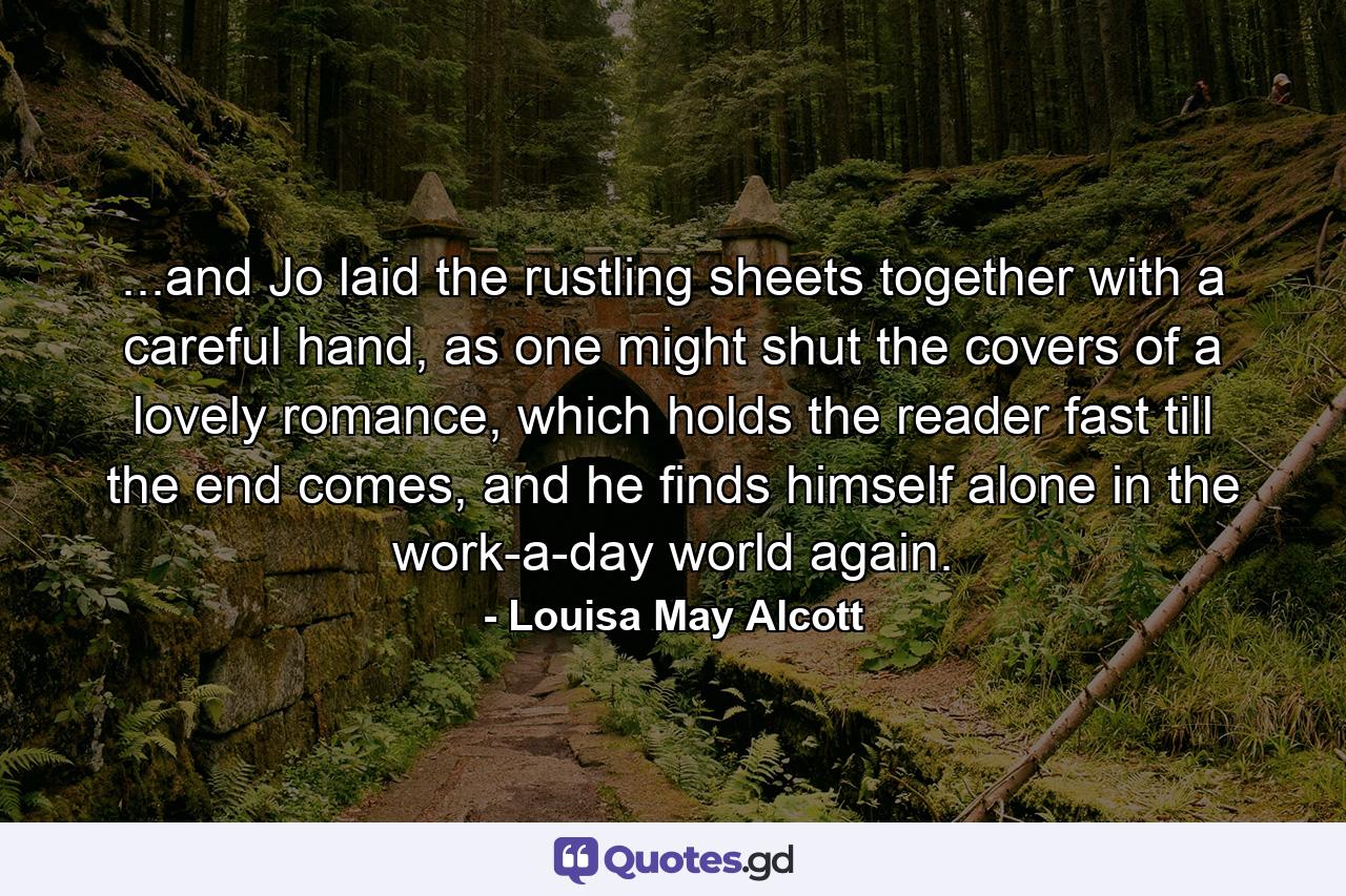 ...and Jo laid the rustling sheets together with a careful hand, as one might shut the covers of a lovely romance, which holds the reader fast till the end comes, and he finds himself alone in the work-a-day world again. - Quote by Louisa May Alcott