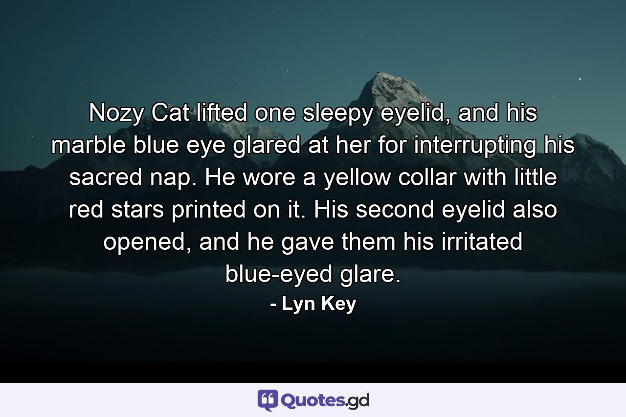 Nozy Cat lifted one sleepy eyelid, and his marble blue eye glared at her for interrupting his sacred nap. He wore a yellow collar with little red stars printed on it. His second eyelid also opened, and he gave them his irritated blue-eyed glare. - Quote by Lyn Key