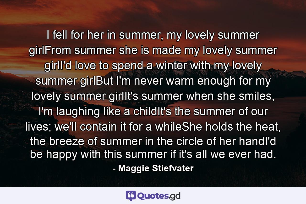 I fell for her in summer, my lovely summer girlFrom summer she is made my lovely summer girlI'd love to spend a winter with my lovely summer girlBut I'm never warm enough for my lovely summer girlIt's summer when she smiles, I'm laughing like a childIt's the summer of our lives; we'll contain it for a whileShe holds the heat, the breeze of summer in the circle of her handI'd be happy with this summer if it's all we ever had. - Quote by Maggie Stiefvater