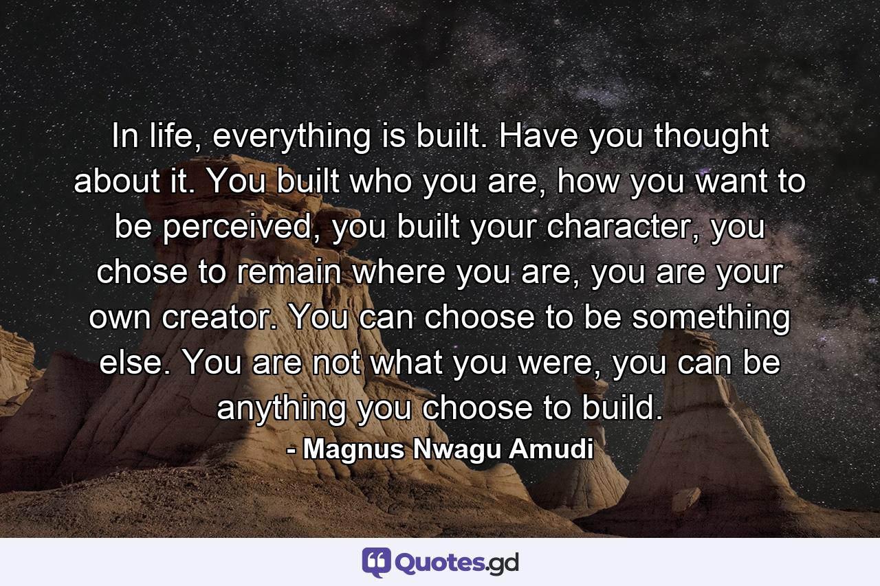 In life, everything is built. Have you thought about it. You built who you are, how you want to be perceived, you built your character, you chose to remain where you are, you are your own creator. You can choose to be something else. You are not what you were, you can be anything you choose to build. - Quote by Magnus Nwagu Amudi