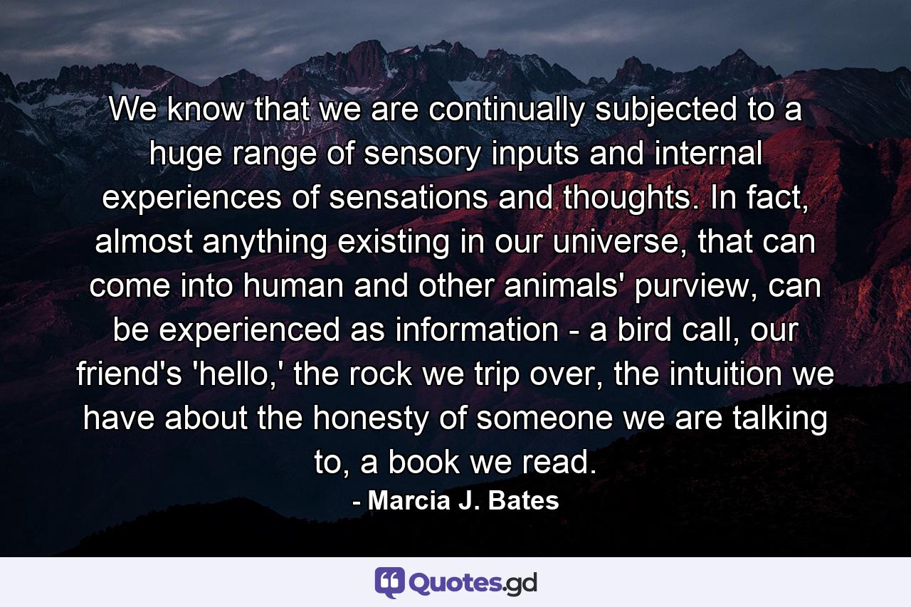 We know that we are continually subjected to a huge range of sensory inputs and internal experiences of sensations and thoughts. In fact, almost anything existing in our universe, that can come into human and other animals' purview, can be experienced as information - a bird call, our friend's 'hello,' the rock we trip over, the intuition we have about the honesty of someone we are talking to, a book we read. - Quote by Marcia J. Bates