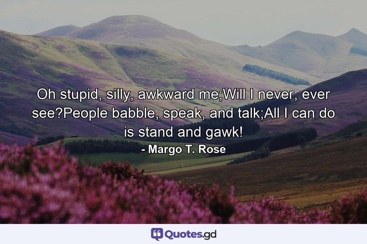 Oh stupid, silly, awkward me;Will I never, ever see?People babble, speak, and talk;All I can do is stand and gawk! - Quote by Margo T. Rose