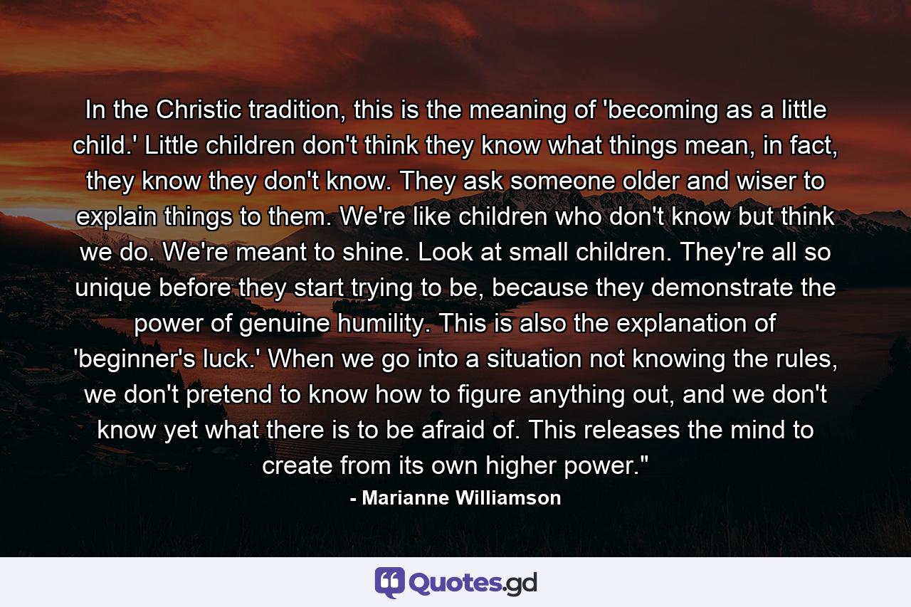 In the Christic tradition, this is the meaning of  'becoming as a little child.'  Little children don't think they know what things mean, in fact, they know they don't know.  They ask someone older and wiser to explain things to them.  We're like children who don't know but think we do.  We're meant to shine.  Look at small children.  They're all so unique before they start trying to be, because they demonstrate the power of genuine humility.  This is also the explanation of 'beginner's luck.' When we go into a situation not knowing the rules, we don't pretend to know how to figure anything out, and we don't know yet what there is to be afraid of.  This releases the mind to create from its own higher power.