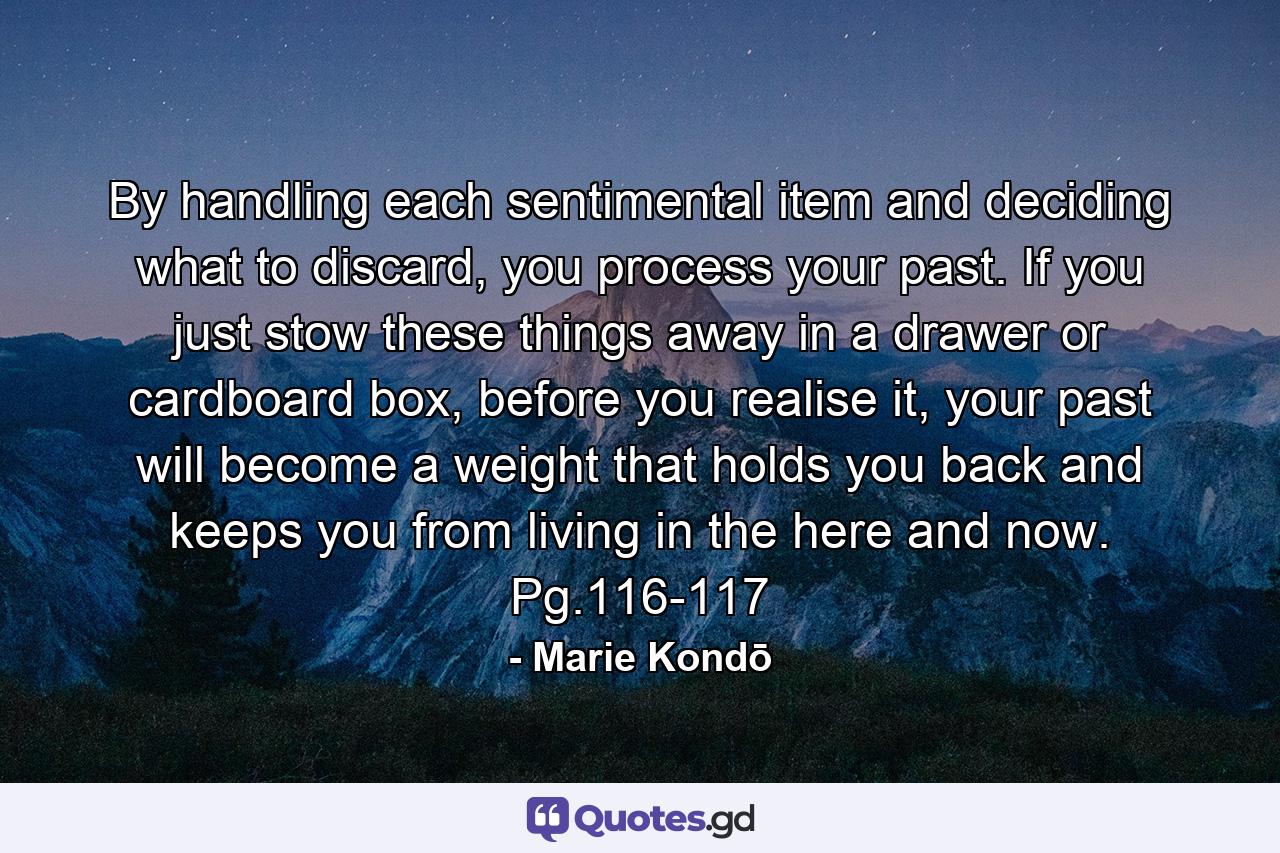 By handling each sentimental item and deciding what to discard, you process your past. If you just stow these things away in a drawer or cardboard box, before you realise it, your past will become a weight that holds you back and keeps you from living in the here and now. Pg.116-117 - Quote by Marie Kondō