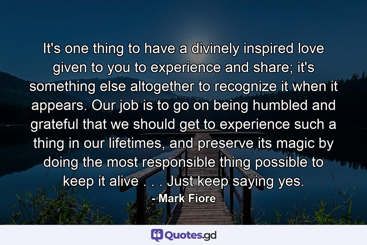 It's one thing to have a divinely inspired love given to you to experience and share; it's something else altogether to recognize it when it appears. Our job is to go on being humbled and grateful that we should get to experience such a thing in our lifetimes, and preserve its magic by doing the most responsible thing possible to keep it alive . . . Just keep saying yes. - Quote by Mark Fiore