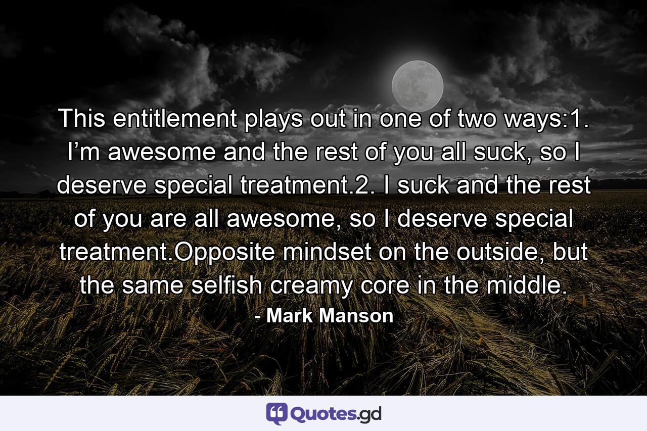 This entitlement plays out in one of two ways:1.   I’m awesome and the rest of you all suck, so I deserve special treatment.2.   I suck and the rest of you are all awesome, so I deserve special treatment.Opposite mindset on the outside, but the same selfish creamy core in the middle. - Quote by Mark Manson