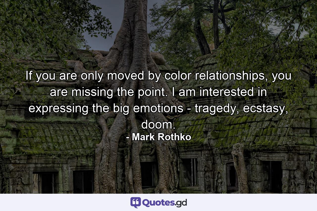 If you are only moved by color relationships, you are missing the point. I am interested in expressing the big emotions - tragedy, ecstasy, doom. - Quote by Mark Rothko