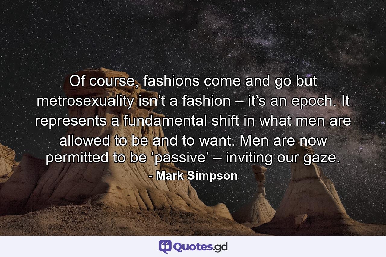 Of course, fashions come and go but metrosexuality isn’t a fashion – it’s an epoch. It represents a fundamental shift in what men are allowed to be and to want. Men are now permitted to be ‘passive’ – inviting our gaze. - Quote by Mark Simpson