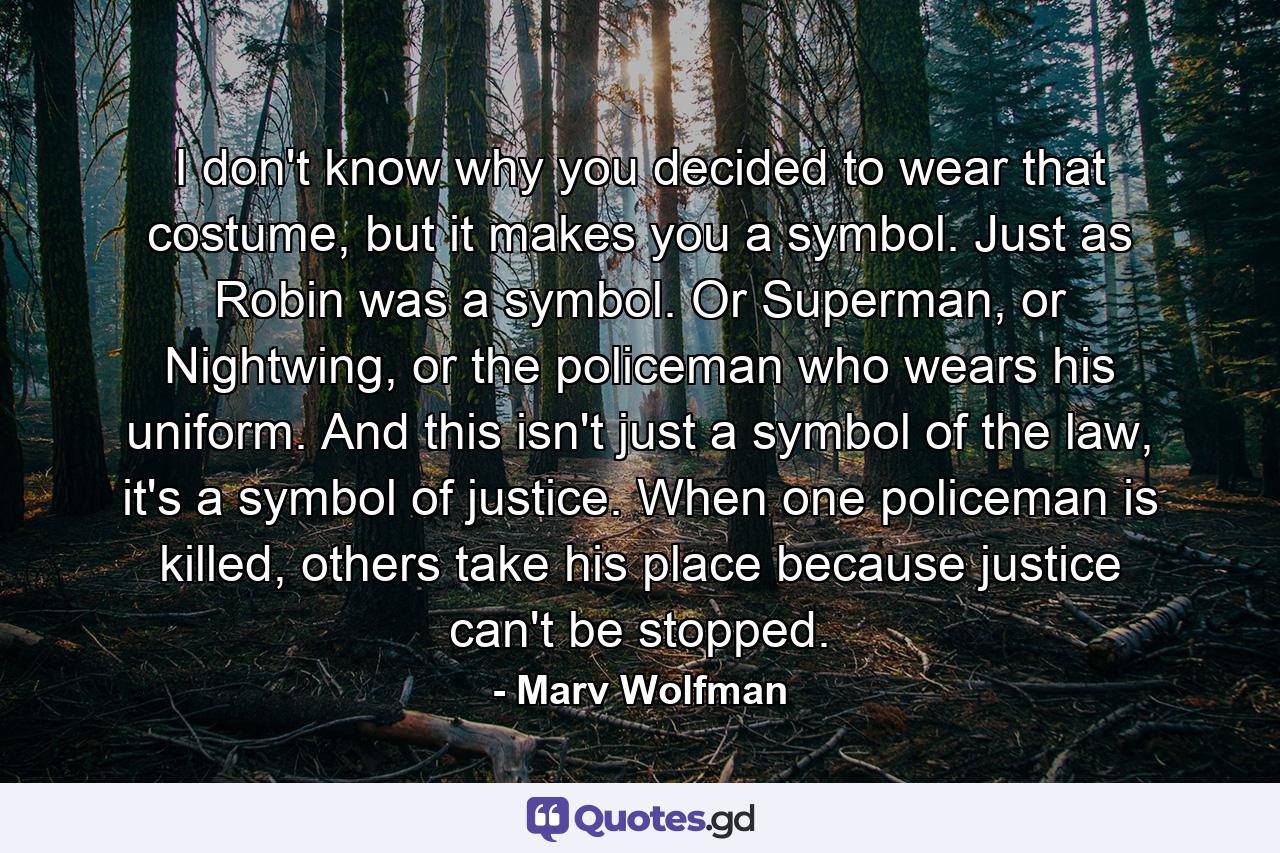 I don't know why you decided to wear that costume, but it makes you a symbol. Just as Robin was a symbol. Or Superman, or Nightwing, or the policeman who wears his uniform. And this isn't just a symbol of the law, it's a symbol of justice. When one policeman is killed, others take his place because justice can't be stopped. - Quote by Marv Wolfman