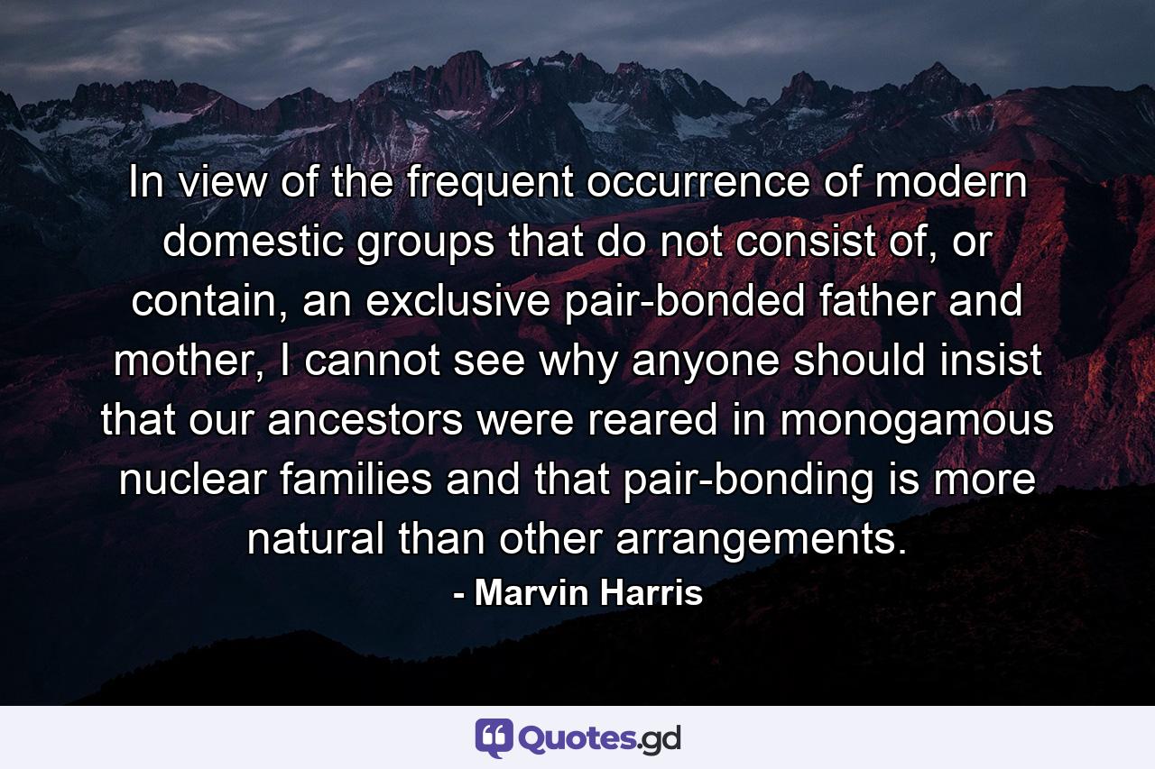 In view of the frequent occurrence of modern domestic groups that do not consist of, or contain, an exclusive pair-bonded father and mother, I cannot see why anyone should insist that our ancestors were reared in monogamous nuclear families and that pair-bonding is more natural than other arrangements. - Quote by Marvin Harris