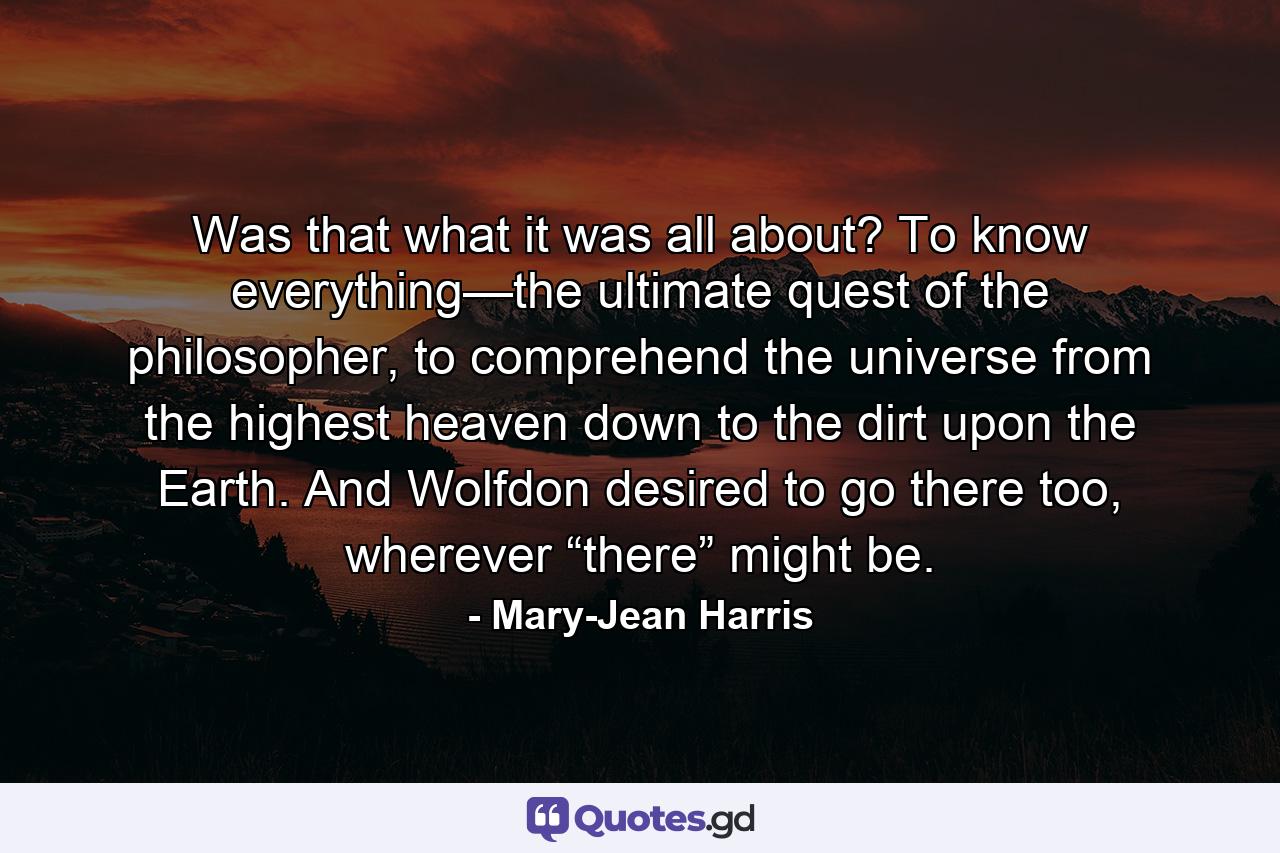 Was that what it was all about? To know everything—the ultimate quest of the philosopher, to comprehend the universe from the highest heaven down to the dirt upon the Earth. And Wolfdon desired to go there too, wherever “there” might be. - Quote by Mary-Jean Harris