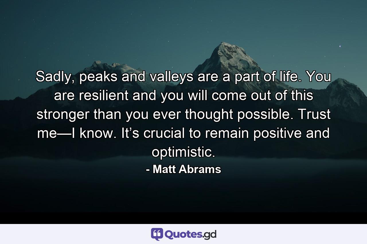 Sadly, peaks and valleys are a part of life. You are resilient and you will come out of this stronger than you ever thought possible. Trust me—I know. It’s crucial to remain positive and optimistic. - Quote by Matt Abrams