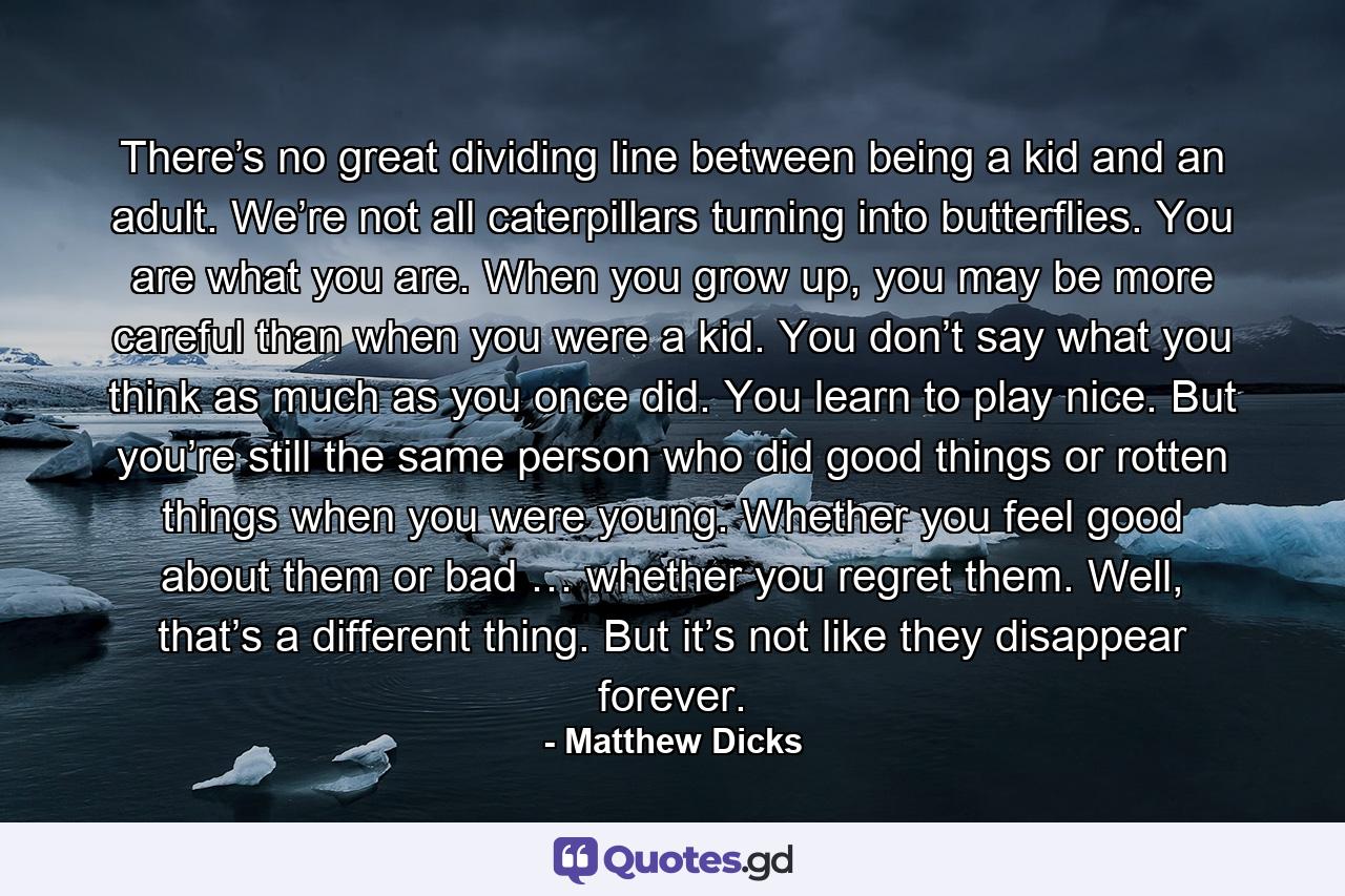 There’s no great dividing line between being a kid and an adult. We’re not all caterpillars turning into butterflies. You are what you are. When you grow up, you may be more careful than when you were a kid. You don’t say what you think as much as you once did. You learn to play nice. But you’re still the same person who did good things or rotten things when you were young. Whether you feel good about them or bad … whether you regret them. Well, that’s a different thing. But it’s not like they disappear forever. - Quote by Matthew Dicks