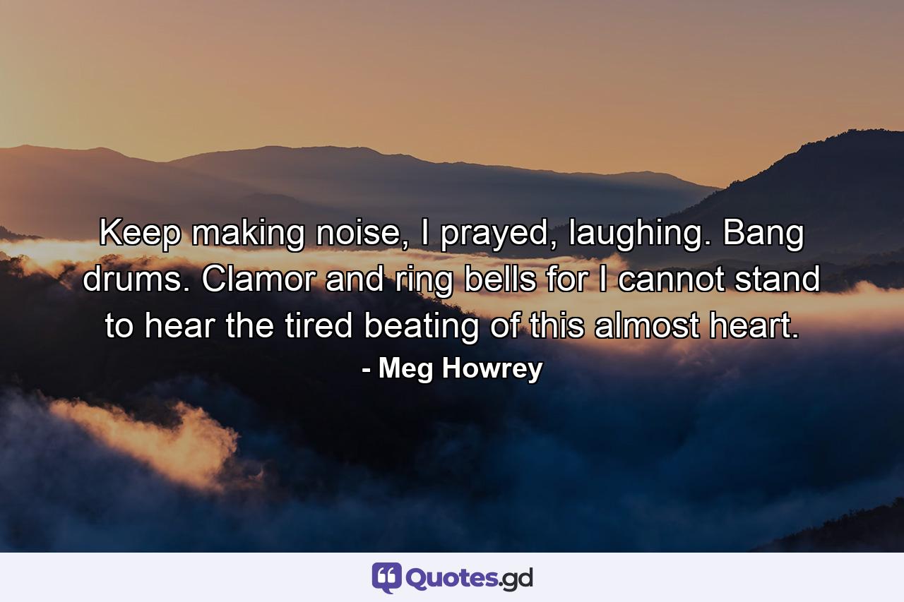 Keep making noise, I prayed, laughing. Bang drums. Clamor and ring bells for I cannot stand to hear the tired beating of this almost heart. - Quote by Meg Howrey