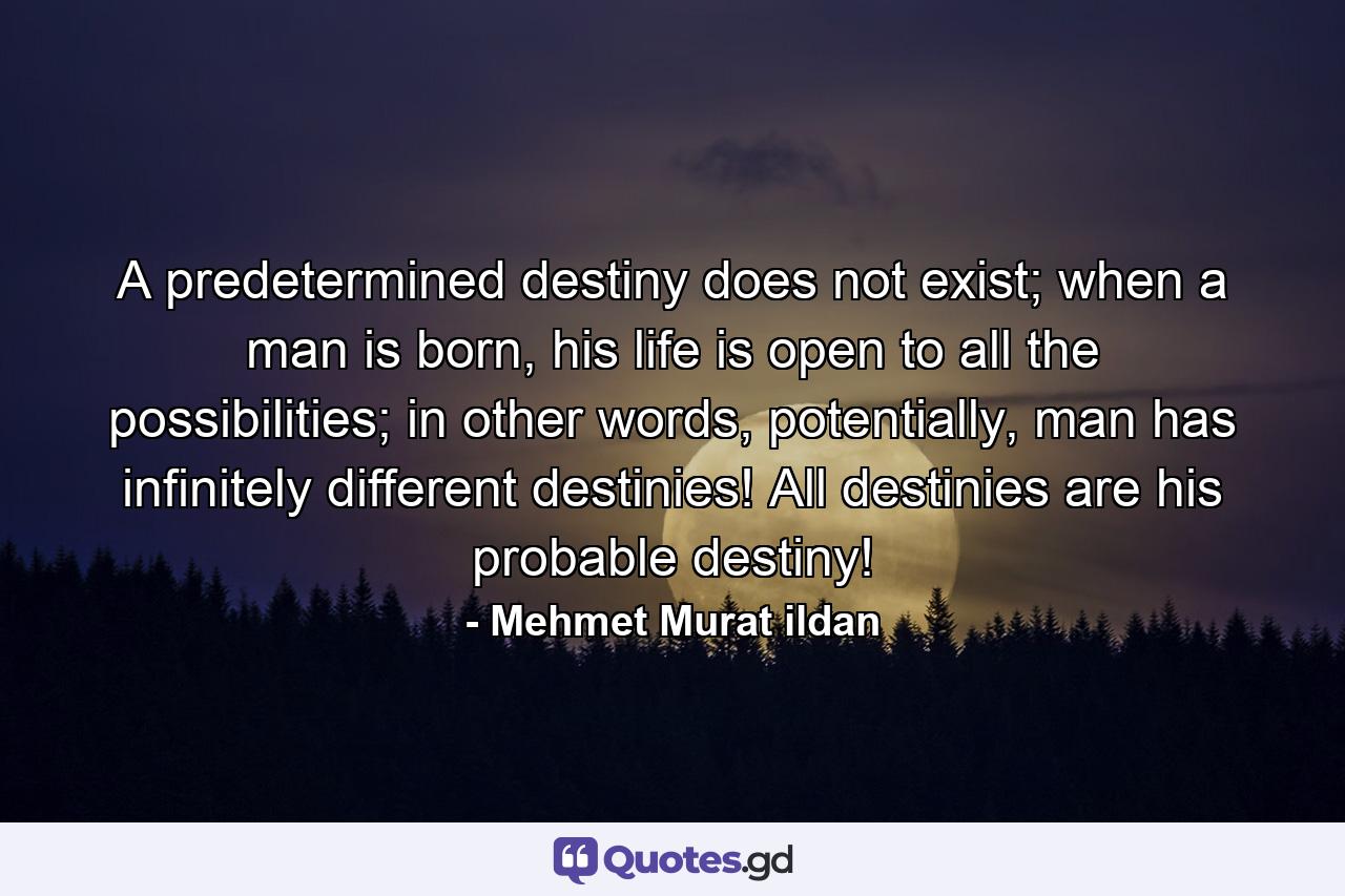 A predetermined destiny does not exist; when a man is born, his life is open to all the possibilities; in other words, potentially, man has infinitely different destinies! All destinies are his probable destiny! - Quote by Mehmet Murat ildan