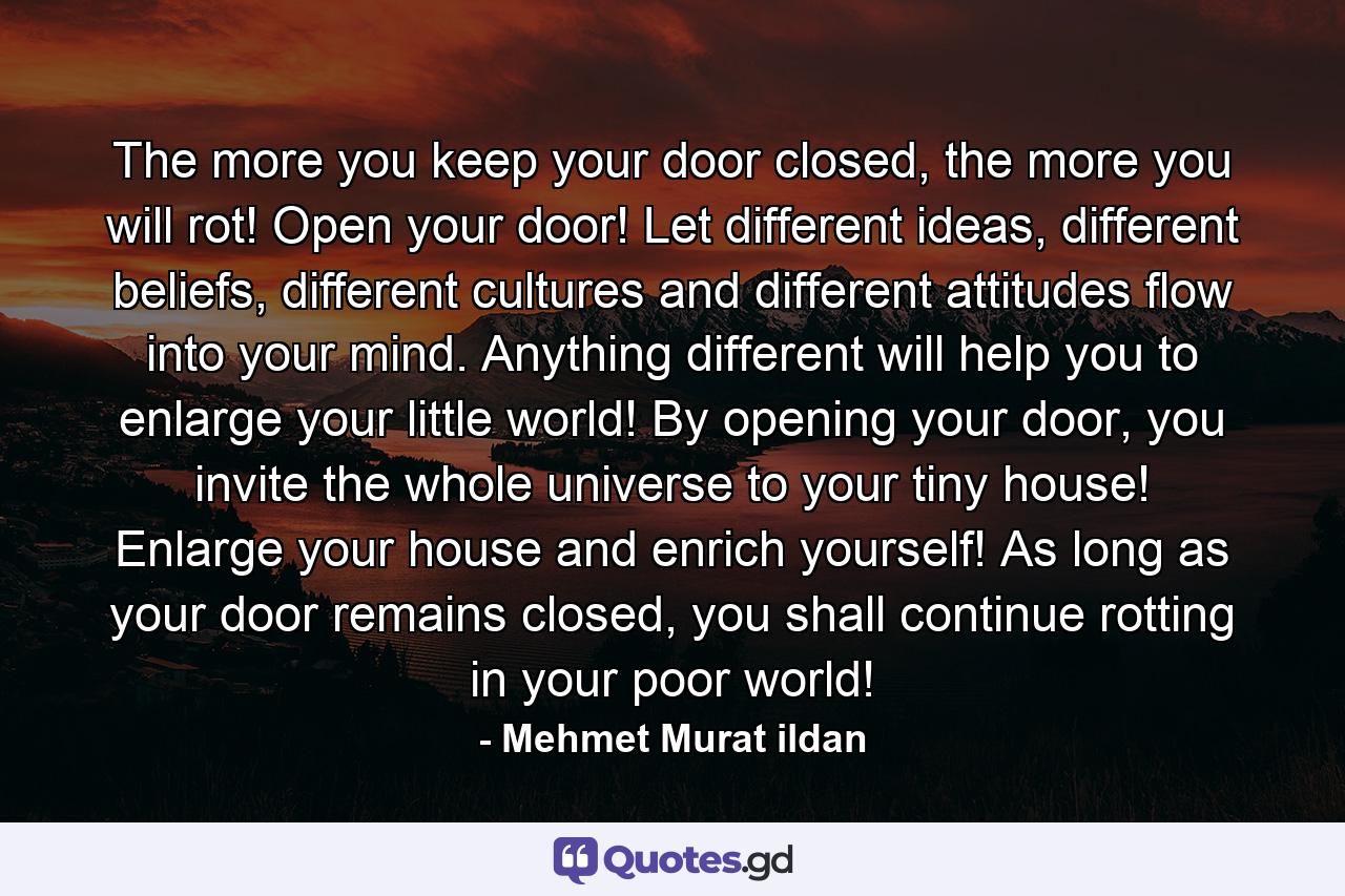 The more you keep your door closed, the more you will rot! Open your door! Let different ideas, different beliefs, different cultures and different attitudes flow into your mind. Anything different will help you to enlarge your little world! By opening your door, you invite the whole universe to your tiny house! Enlarge your house and enrich yourself! As long as your door remains closed, you shall continue rotting in your poor world! - Quote by Mehmet Murat ildan