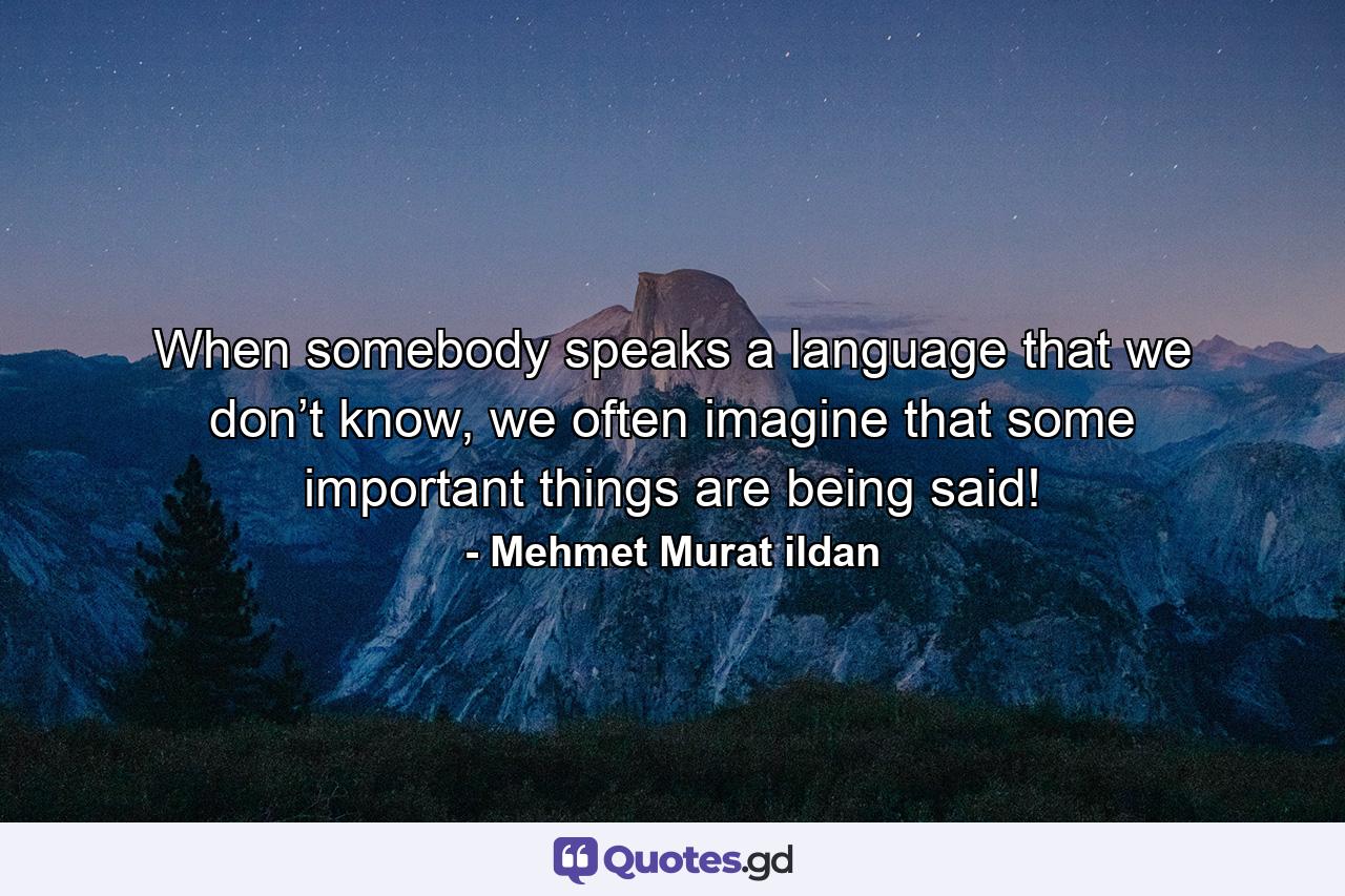 When somebody speaks a language that we don’t know, we often imagine that some important things are being said! - Quote by Mehmet Murat ildan