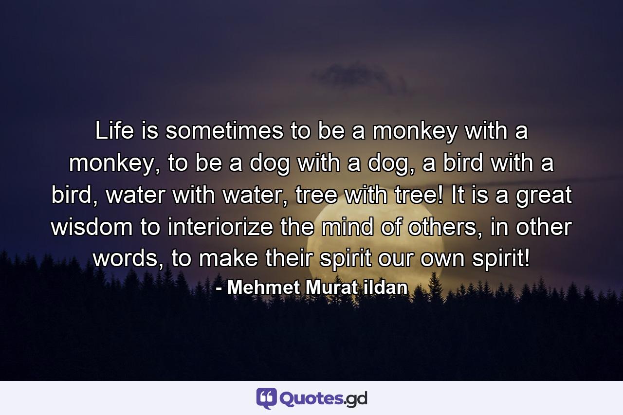 Life is sometimes to be a monkey with a monkey, to be a dog with a dog, a bird with a bird, water with water, tree with tree! It is a great wisdom to interiorize the mind of others, in other words, to make their spirit our own spirit! - Quote by Mehmet Murat ildan