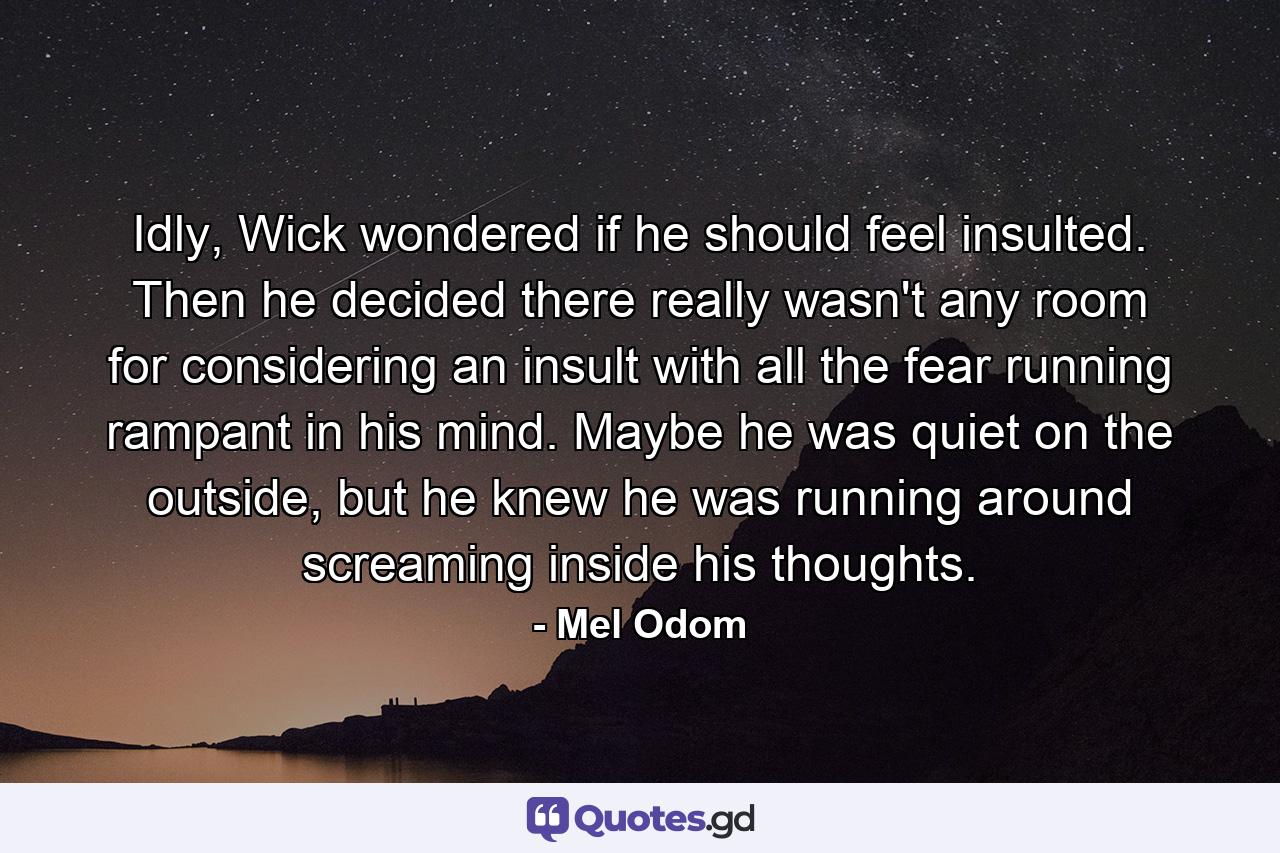 Idly, Wick wondered if he should feel insulted. Then he decided there really wasn't any room for considering an insult with all the fear running rampant in his mind. Maybe he was quiet on the outside, but he knew he was running around screaming inside his thoughts. - Quote by Mel Odom