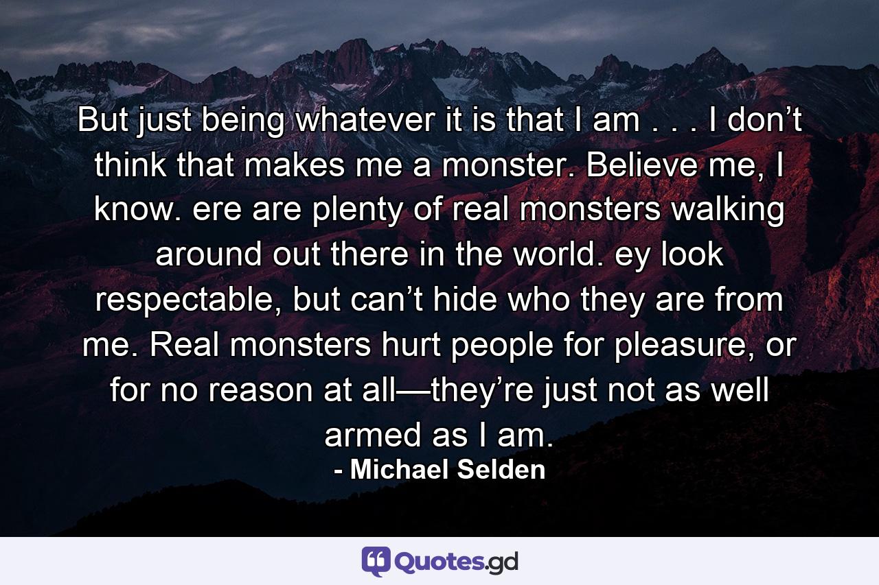 But just being whatever it is that I am . . . I don’t think that makes me a monster. Believe me, I know. ere are plenty of real monsters walking around out there in the world. ey look respectable, but can’t hide who they are from me. Real monsters hurt people for pleasure, or for no reason at all—they’re just not as well armed as I am. - Quote by Michael Selden