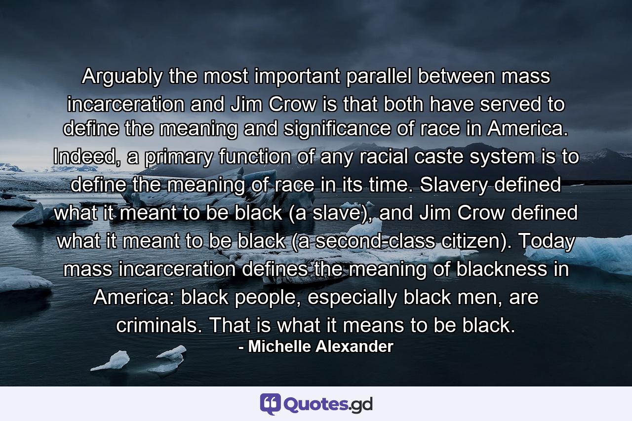 Arguably the most important parallel between mass incarceration and Jim Crow is that both have served to define the meaning and significance of race in America. Indeed, a primary function of any racial caste system is to define the meaning of race in its time. Slavery defined what it meant to be black (a slave), and Jim Crow defined what it meant to be black (a second-class citizen). Today mass incarceration defines the meaning of blackness in America: black people, especially black men, are criminals. That is what it means to be black. - Quote by Michelle Alexander