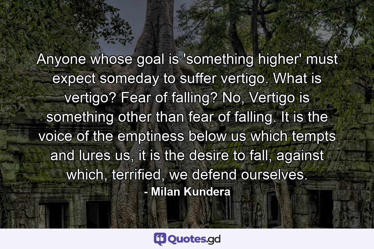 Anyone whose goal is 'something higher' must expect someday to suffer vertigo. What is vertigo? Fear of falling? No, Vertigo is something other than fear of falling. It is the voice of the emptiness below us which tempts and lures us, it is the desire to fall, against which, terrified, we defend ourselves. - Quote by Milan Kundera