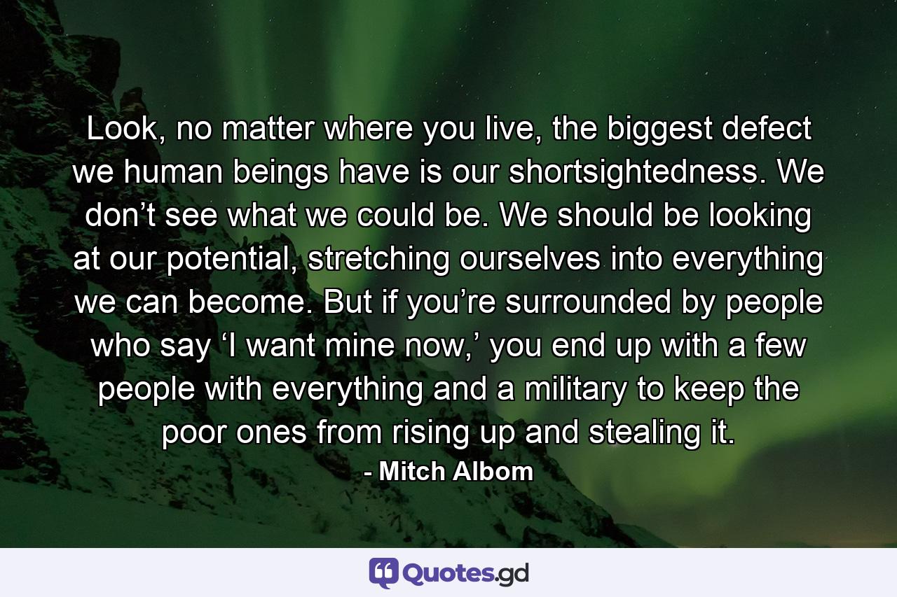 Look, no matter where you live, the biggest defect we human beings have is our shortsightedness. We don’t see what we could be. We should be looking at our potential, stretching ourselves into everything we can become. But if you’re surrounded by people who say ‘I want mine now,’ you end up with a few people with everything and a military to keep the poor ones from rising up and stealing it. - Quote by Mitch Albom