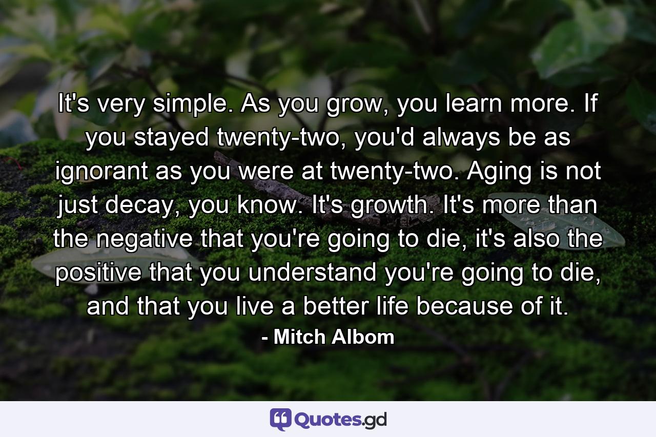 It's very simple. As you grow, you learn more. If you stayed twenty-two, you'd always be as ignorant as you were at twenty-two. Aging is not just decay, you know. It's growth. It's more than the negative that you're going to die, it's also the positive that you understand you're going to die, and that you live a better life because of it. - Quote by Mitch Albom