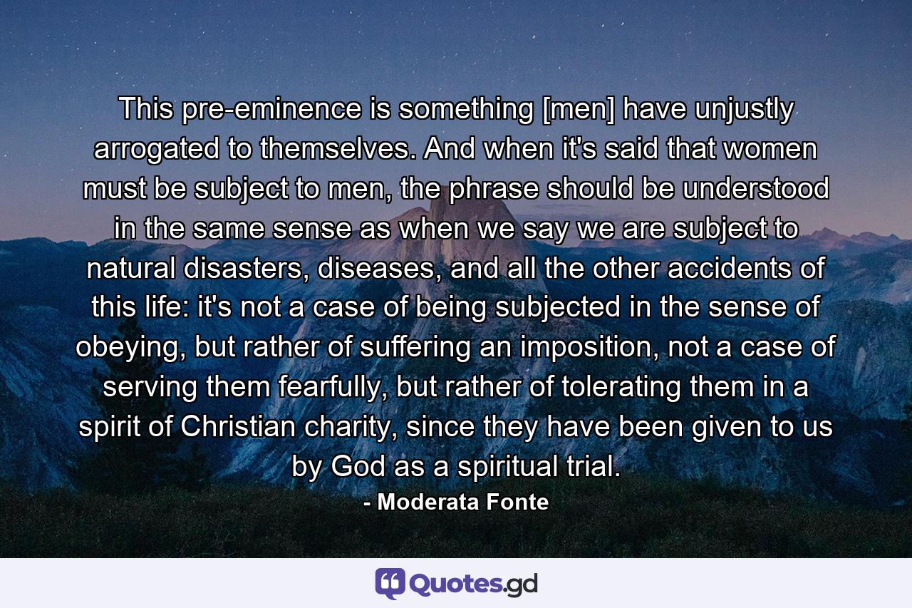 This pre-eminence is something [men] have unjustly arrogated to themselves. And when it's said that women must be subject to men, the phrase should be understood in the same sense as when we say we are subject to natural disasters, diseases, and all the other accidents of this life: it's not a case of being subjected in the sense of obeying, but rather of suffering an imposition, not a case of serving them fearfully, but rather of tolerating them in a spirit of Christian charity, since they have been given to us by God as a spiritual trial. - Quote by Moderata Fonte