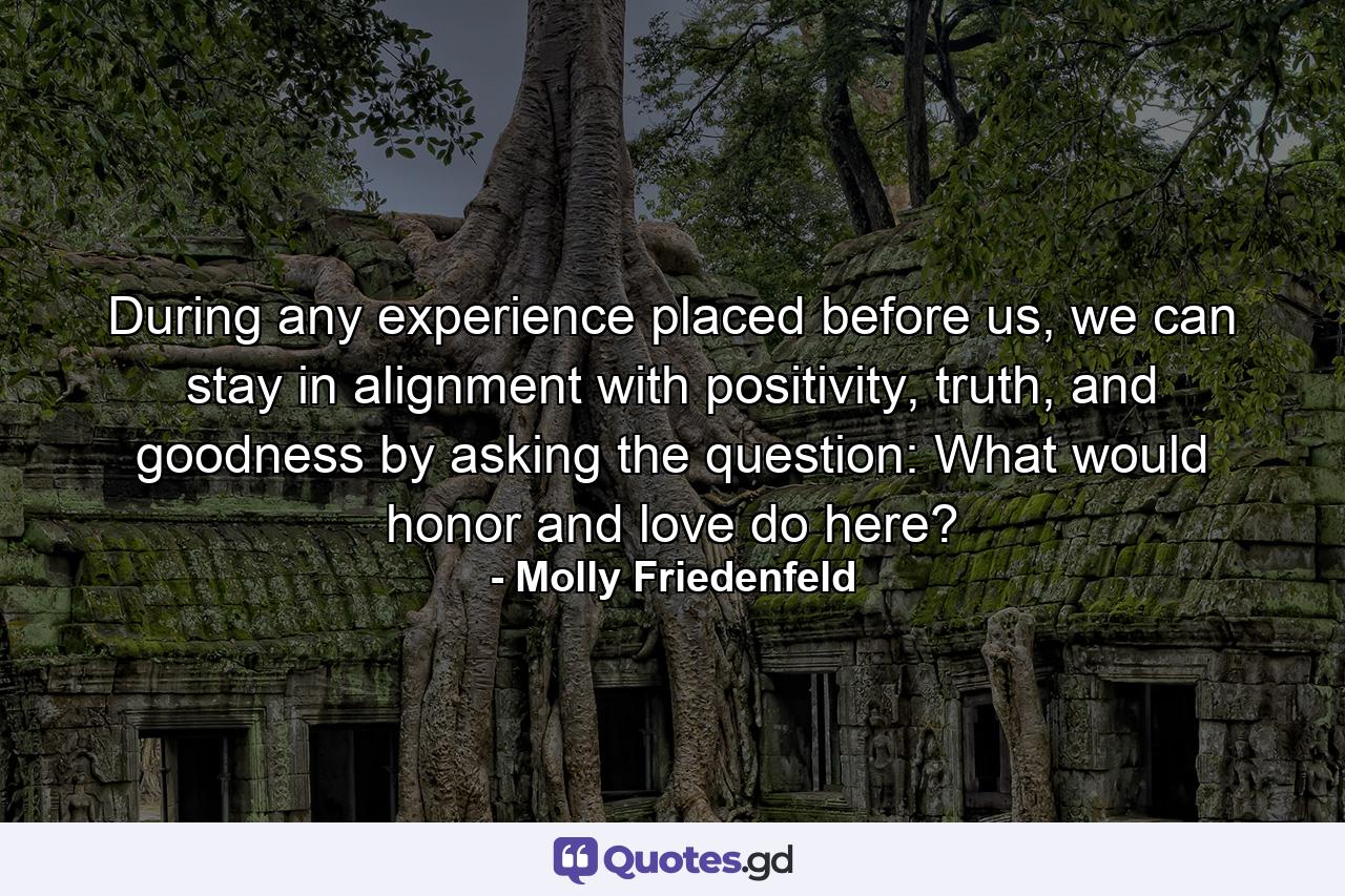 During any experience placed before us, we can stay in alignment with positivity, truth, and goodness by asking the question: What would honor and love do here? - Quote by Molly Friedenfeld