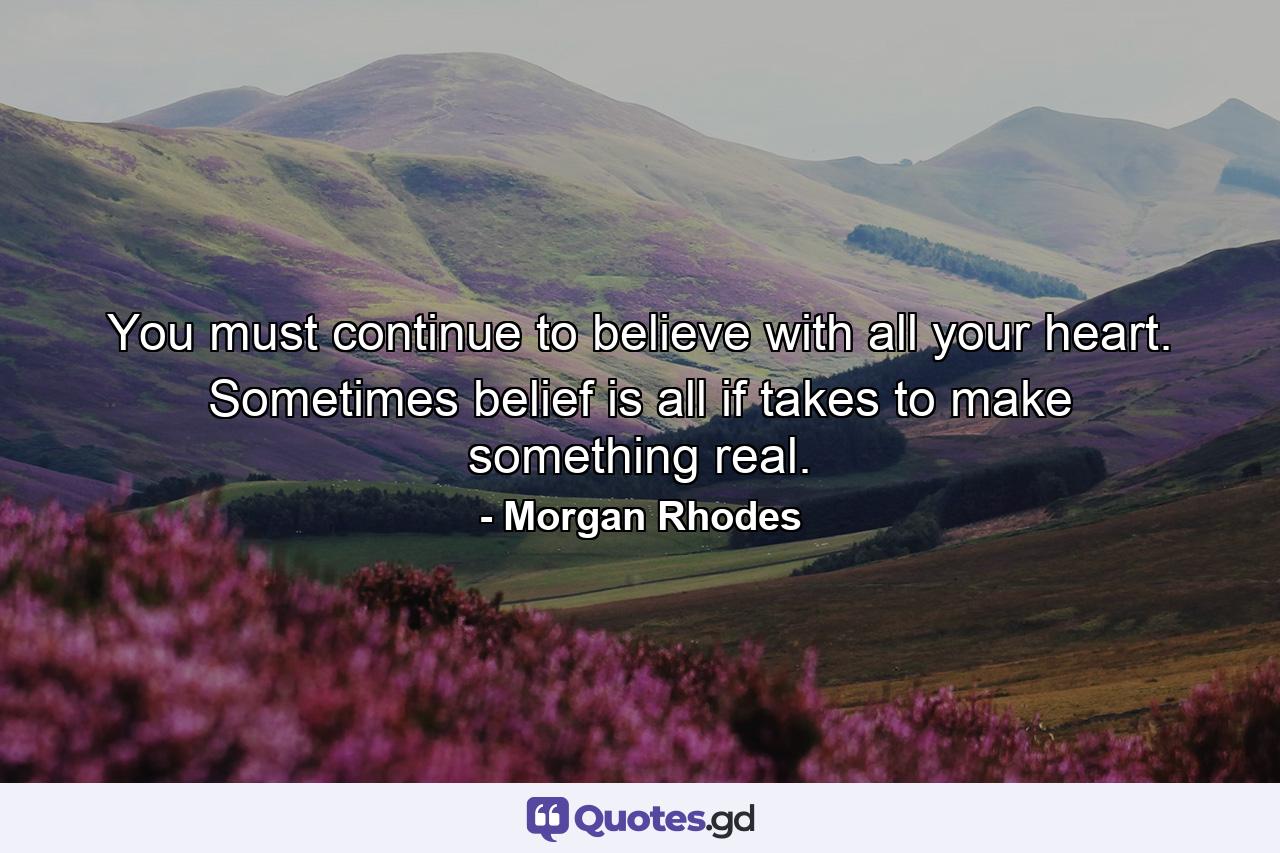 You must continue to believe with all your heart. Sometimes belief is all if takes to make something real. - Quote by Morgan Rhodes