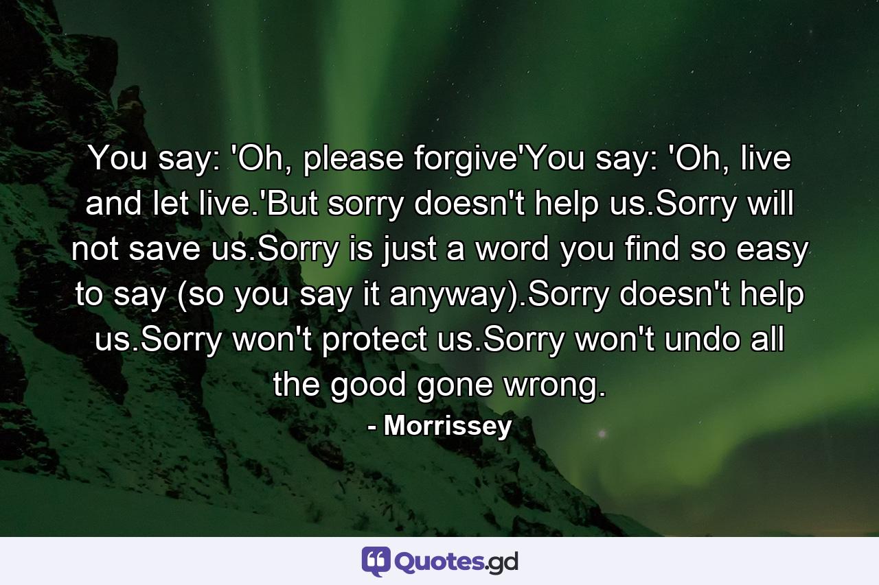 You say: 'Oh, please forgive'You say: 'Oh, live and let live.'But sorry doesn't help us.Sorry will not save us.Sorry is just a word you find so easy to say (so you say it anyway).Sorry doesn't help us.Sorry won't protect us.Sorry won't undo all the good gone wrong. - Quote by Morrissey