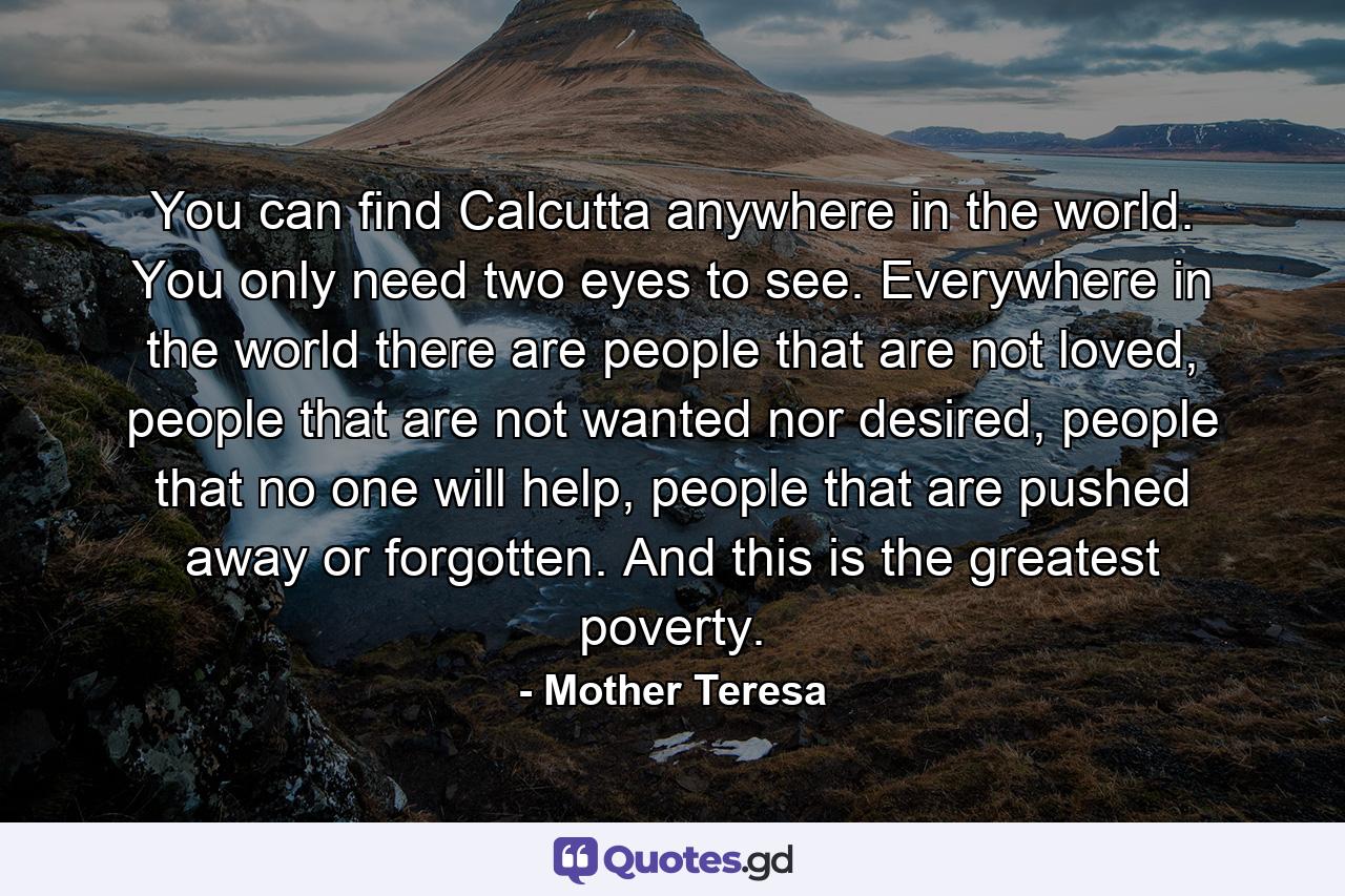 You can find Calcutta anywhere in the world. You only need two eyes to see. Everywhere in the world there are people that are not loved, people that are not wanted nor desired, people that no one will help, people that are pushed away or forgotten. And this is the greatest poverty. - Quote by Mother Teresa