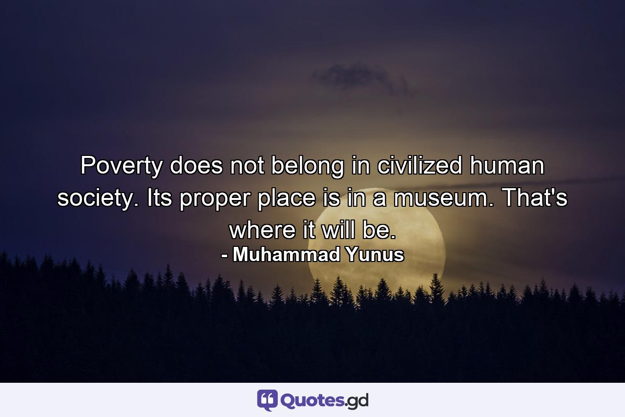 Poverty does not belong in civilized human society. Its proper place is in a museum. That's where it will be. - Quote by Muhammad Yunus