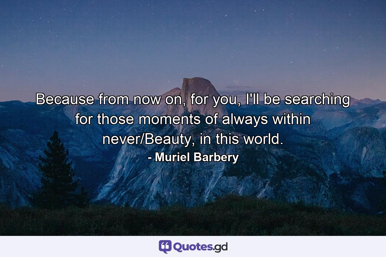 Because from now on, for you, I'll be searching for those moments of always within never/Beauty, in this world. - Quote by Muriel Barbery