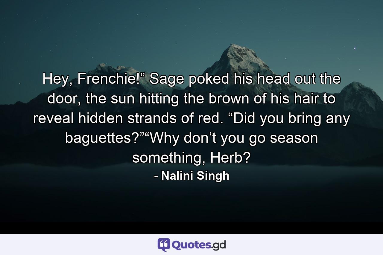 Hey, Frenchie!” Sage poked his head out the door, the sun hitting the brown of his hair to reveal hidden strands of red. “Did you bring any baguettes?”“Why don’t you go season something, Herb? - Quote by Nalini Singh