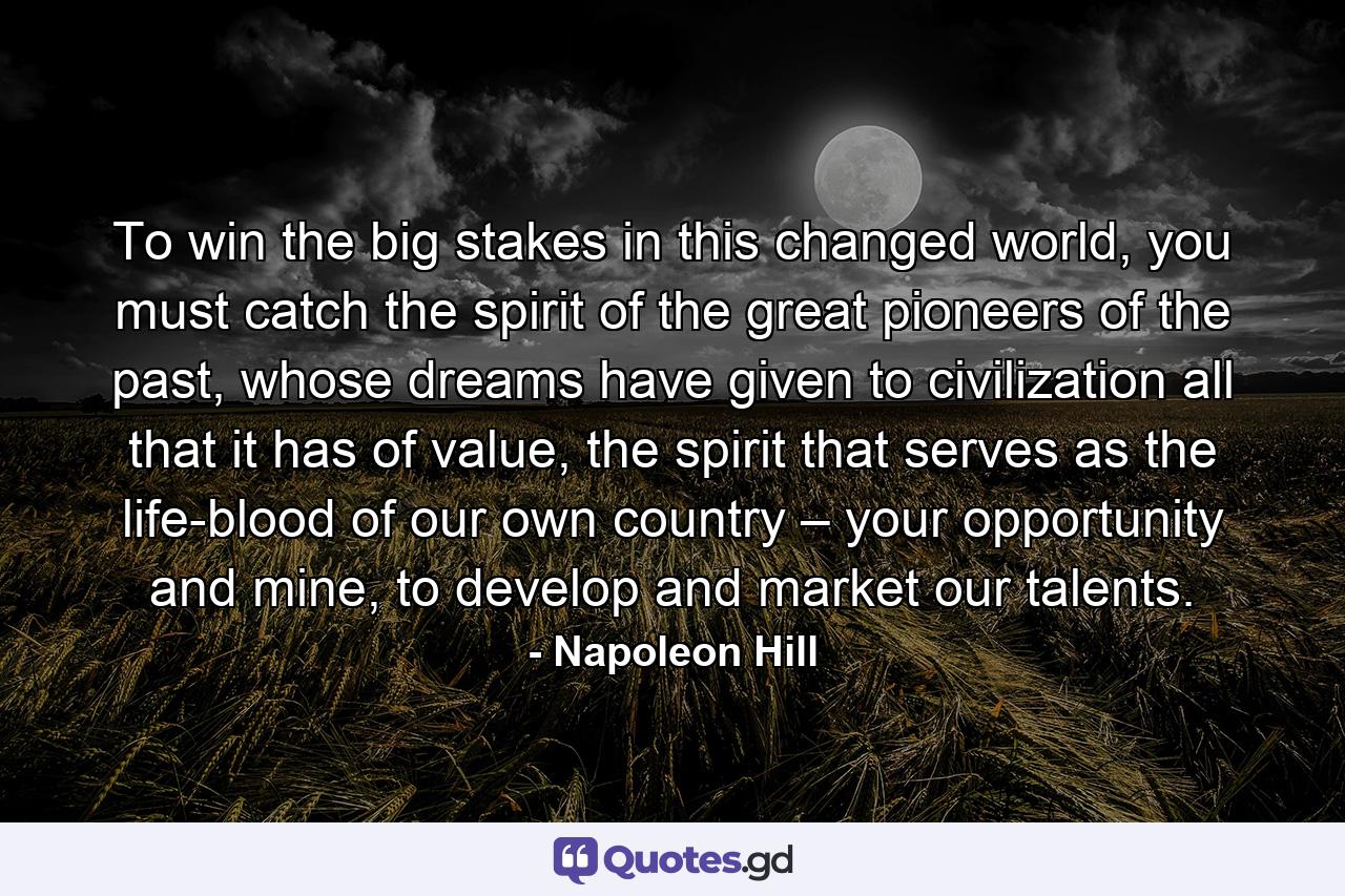 To win the big stakes in this changed world, you must catch the spirit of the great pioneers of the past, whose dreams have given to civilization all that it has of value, the spirit that serves as the life-blood of our own country – your opportunity and mine, to develop and market our talents. - Quote by Napoleon Hill