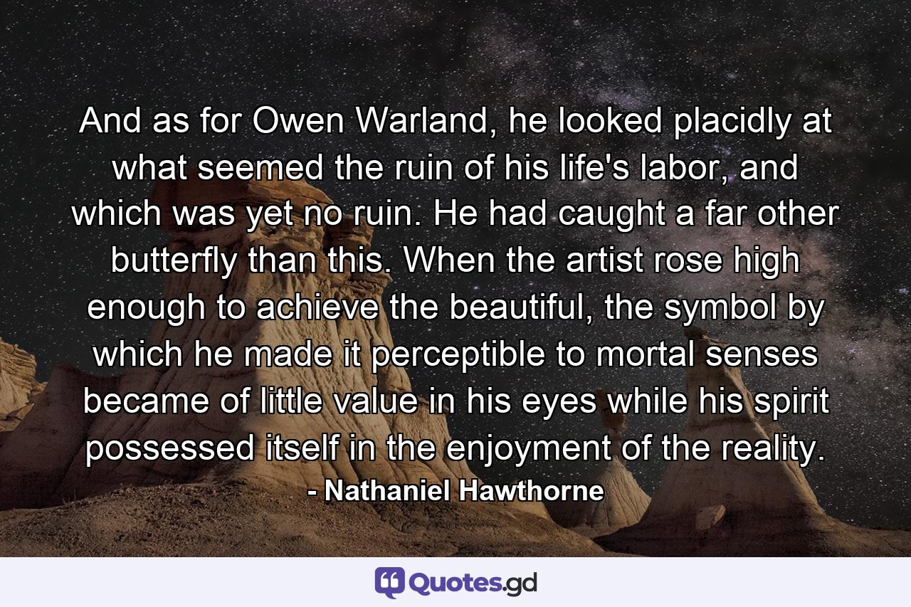 And as for Owen Warland, he looked placidly at what seemed the ruin of his life's labor, and which was yet no ruin. He had caught a far other butterfly than this. When the artist rose high enough to achieve the beautiful, the symbol by which he made it perceptible to mortal senses became of little value in his eyes while his spirit possessed itself in the enjoyment of the reality. - Quote by Nathaniel Hawthorne