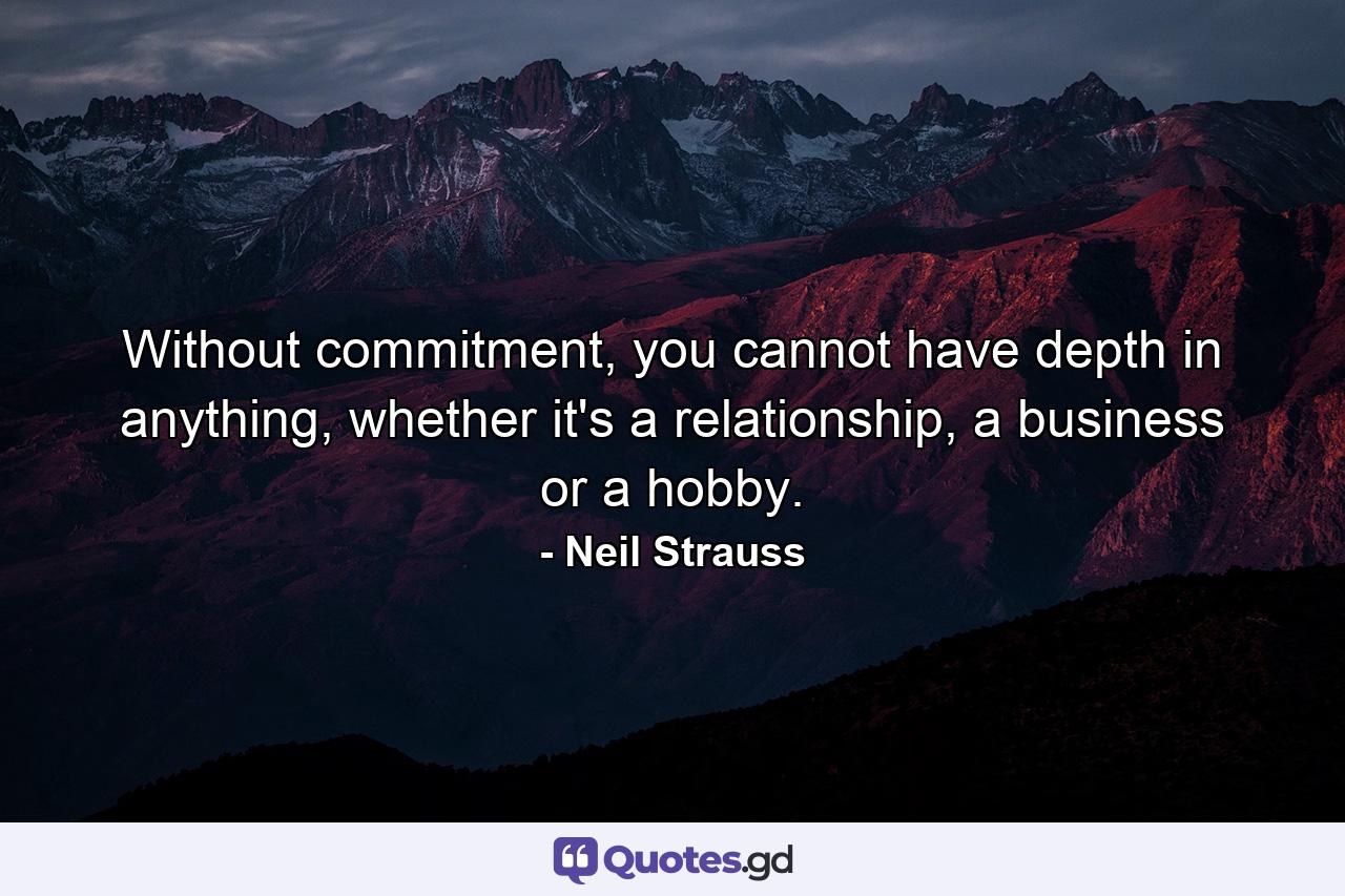 Without commitment, you cannot have depth in anything, whether it's a relationship, a business or a hobby. - Quote by Neil Strauss