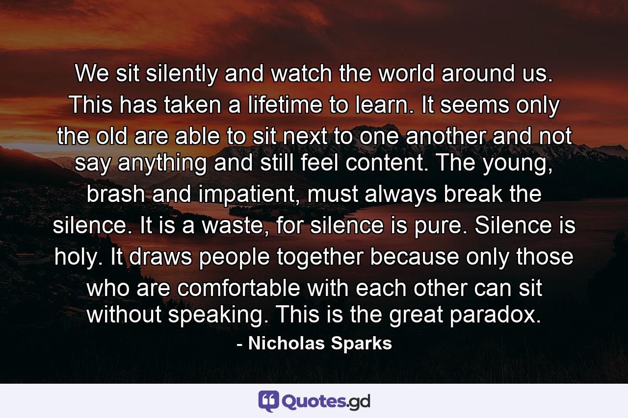 We sit silently and watch the world around us. This has taken a lifetime to learn. It seems only the old are able to sit next to one another and not say anything and still feel content. The young, brash and impatient, must always break the silence. It is a waste, for silence is pure. Silence is holy. It draws people together because only those who are comfortable with each other can sit without speaking. This is the great paradox. - Quote by Nicholas Sparks