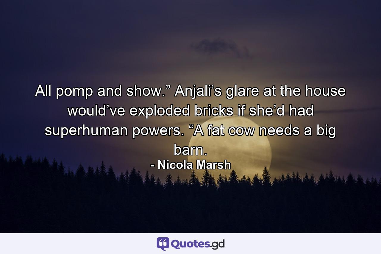 All pomp and show.” Anjali’s glare at the house would’ve exploded bricks if she’d had superhuman powers. “A fat cow needs a big barn. - Quote by Nicola Marsh