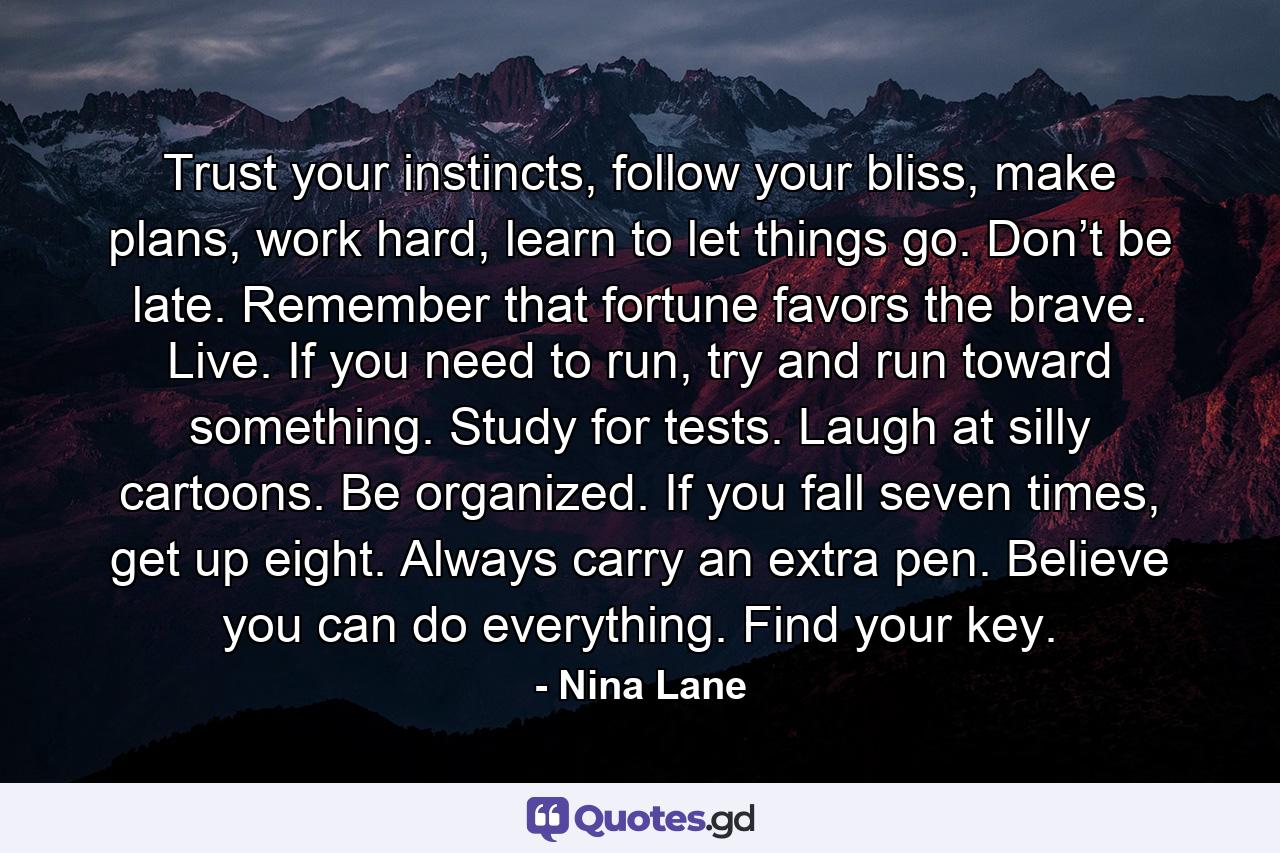 Trust your instincts, follow your bliss, make plans, work hard, learn to let things go. Don’t be late. Remember that fortune favors the brave. Live. If you need to run, try and run toward something. Study for tests. Laugh at silly cartoons. Be organized. If you fall seven times, get up eight. Always carry an extra pen. Believe you can do everything. Find your key. - Quote by Nina Lane