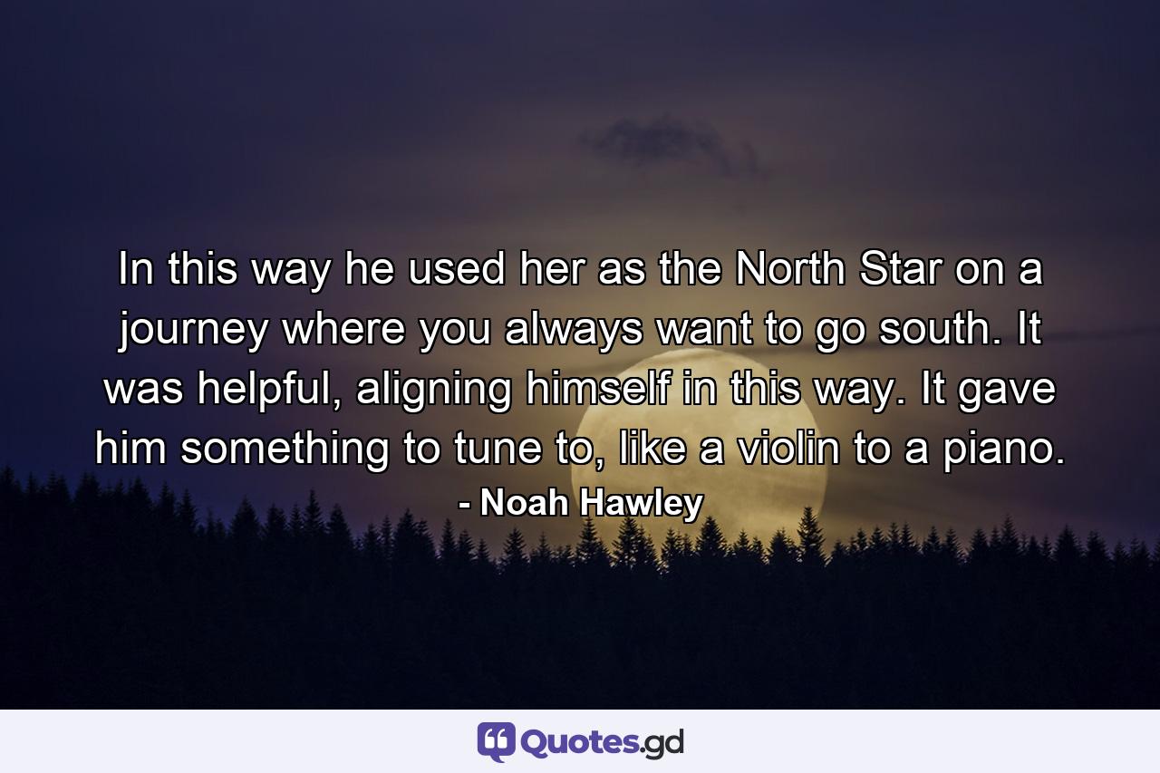 In this way he used her as the North Star on a journey where you always want to go south. It was helpful, aligning himself in this way. It gave him something to tune to, like a violin to a piano. - Quote by Noah Hawley