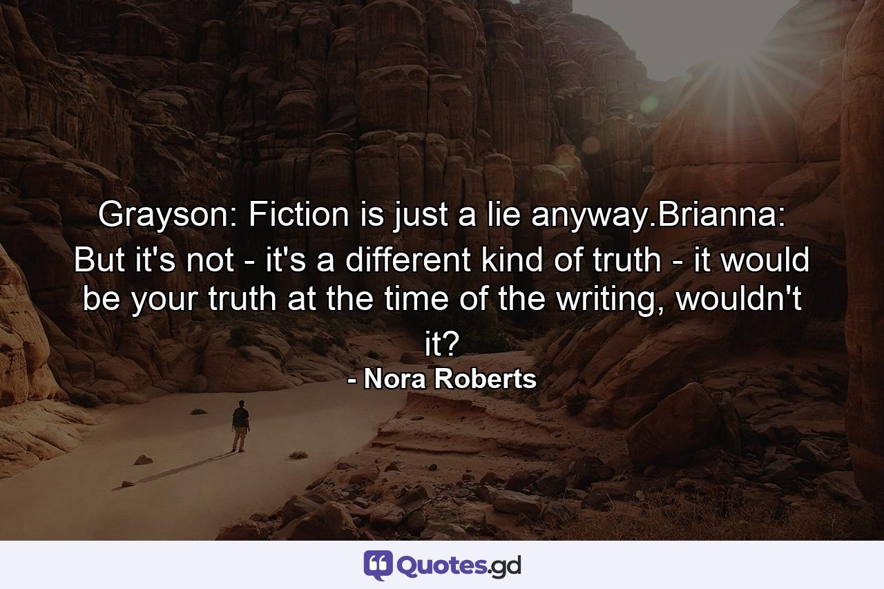 Grayson: Fiction is just a lie anyway.Brianna: But it's not - it's a different kind of truth - it would be your truth at the time of the writing, wouldn't it? - Quote by Nora Roberts