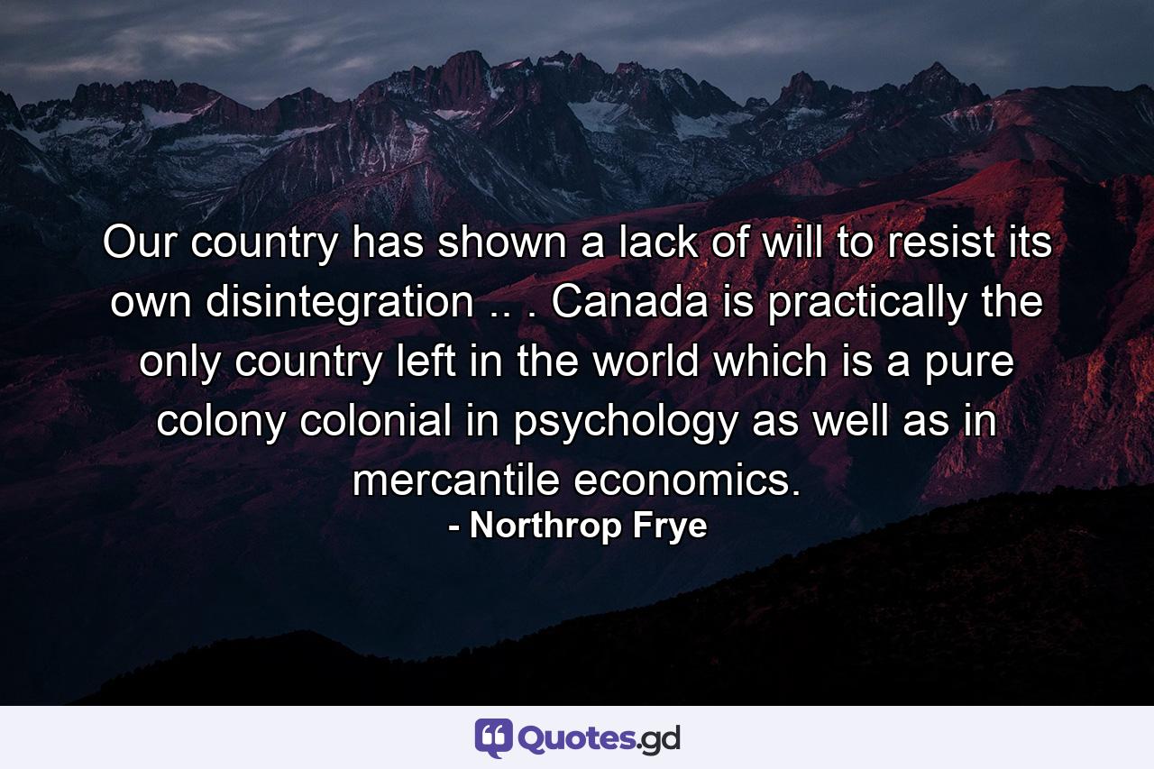 Our country has shown a lack of will to resist its own disintegration .. . Canada is practically the only country left in the world which is a pure colony  colonial in psychology as well as in mercantile economics. - Quote by Northrop Frye