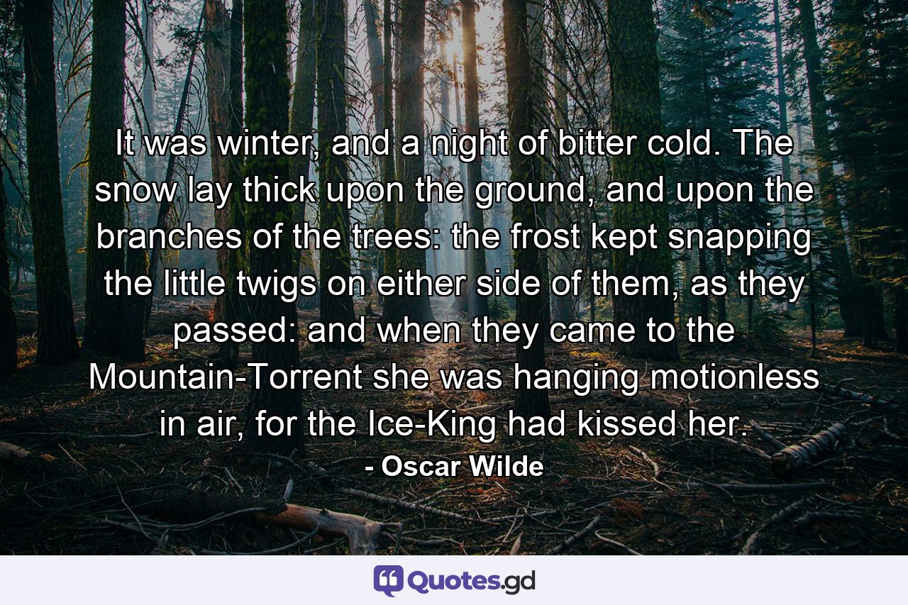 It was winter, and a night of bitter cold. The snow lay thick upon the ground, and upon the branches of the trees: the frost kept snapping the little twigs on either side of them, as they passed: and when they came to the Mountain-Torrent she was hanging motionless in air, for the Ice-King had kissed her. - Quote by Oscar Wilde