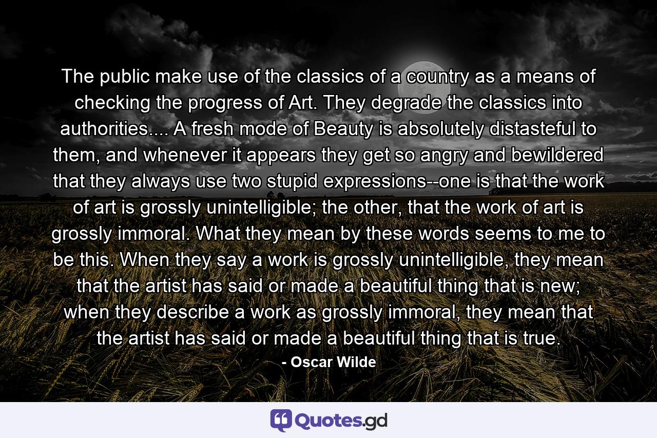 The public make use of the classics of a country as a means of checking the progress of Art. They degrade the classics into authorities.... A fresh mode of Beauty is absolutely distasteful to them, and whenever it appears they get so angry and bewildered that they always use two stupid expressions--one is that the work of art is grossly unintelligible; the other, that the work of art is grossly immoral. What they mean by these words seems to me to be this. When they say a work is grossly unintelligible, they mean that the artist has said or made a beautiful thing that is new; when they describe a work as grossly immoral, they mean that the artist has said or made a beautiful thing that is true. - Quote by Oscar Wilde